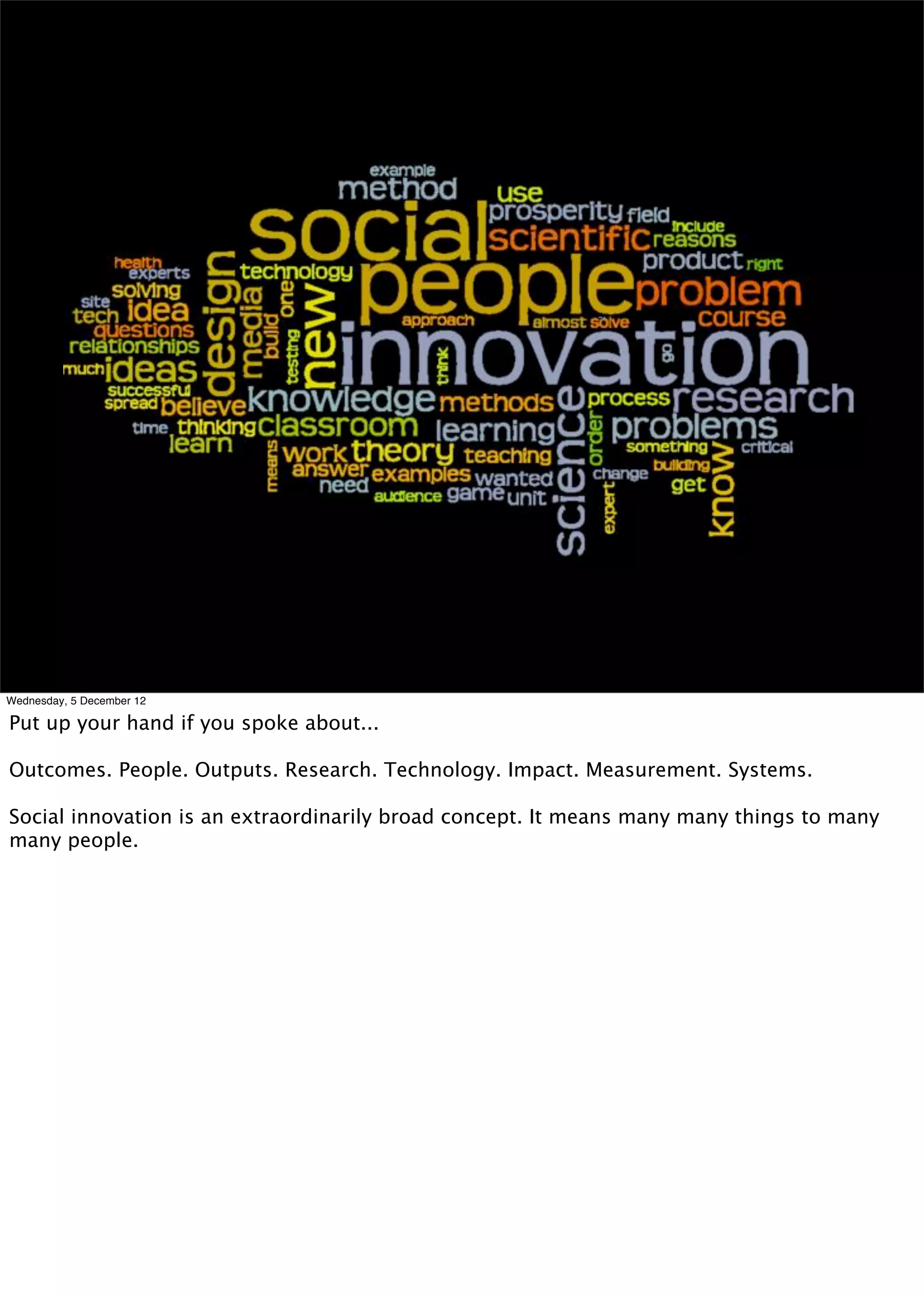 Wednesday, 5 December 12

Put up your hand if you spoke about...

Outcomes. People. Outputs. Research. Technology. Impact. Measurement. Systems.

Social innovation is an extraordinarily broad concept. It means many many things to many
many people.
 