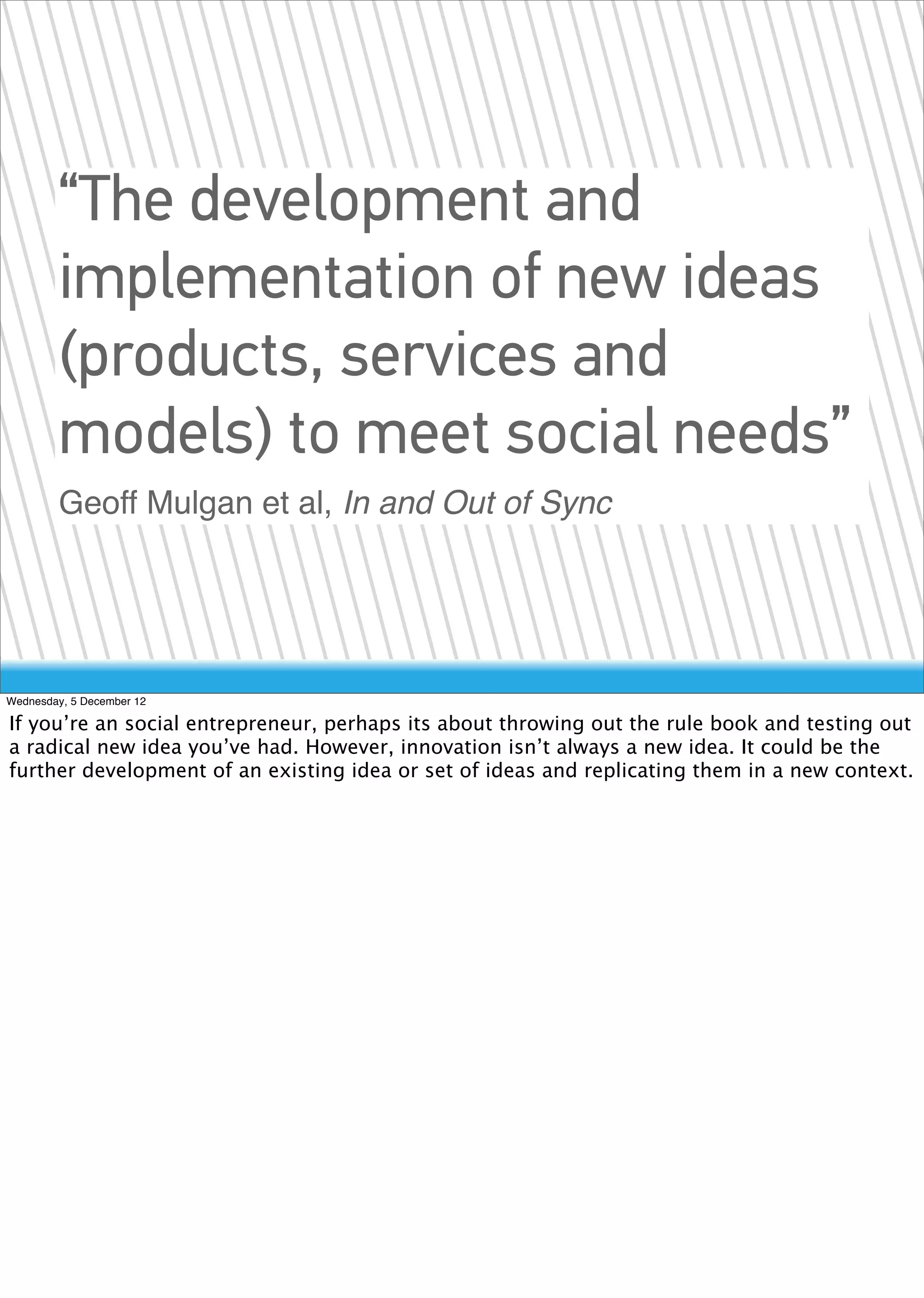 “The development and
        implementation of new ideas
        (products, services and
        models) to meet social needs”
        Geoff Mulgan et al, In and Out of Sync




Wednesday, 5 December 12

If you’re an social entrepreneur, perhaps its about throwing out the rule book and testing out
a radical new idea you’ve had. However, innovation isn’t always a new idea. It could be the
further development of an existing idea or set of ideas and replicating them in a new context.
 