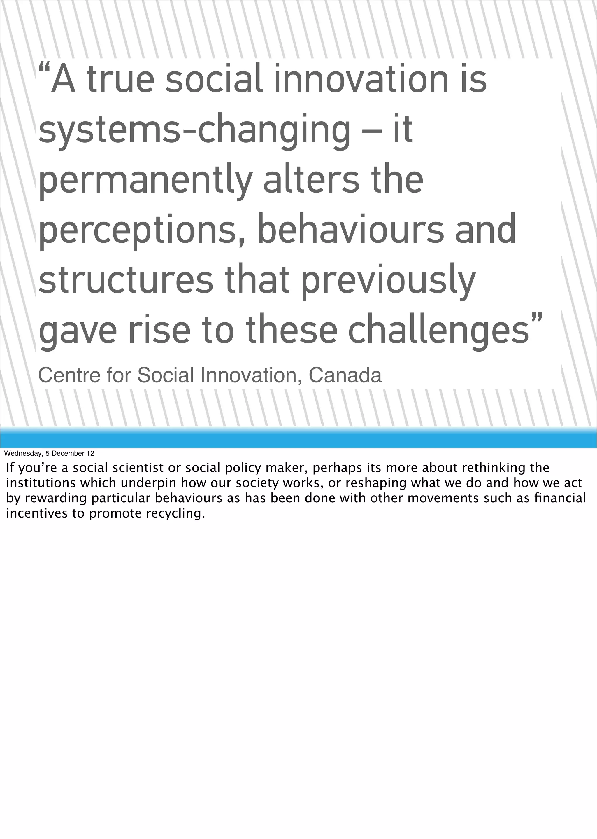 “A true social innovation is
        systems-changing – it
        permanently alters the
        perceptions, behaviours and
        structures that previously
        gave rise to these challenges”
        Centre for Social Innovation, Canada


Wednesday, 5 December 12

If you’re a social scientist or social policy maker, perhaps its more about rethinking the
institutions which underpin how our society works, or reshaping what we do and how we act
by rewarding particular behaviours as has been done with other movements such as ﬁnancial
incentives to promote recycling.
 