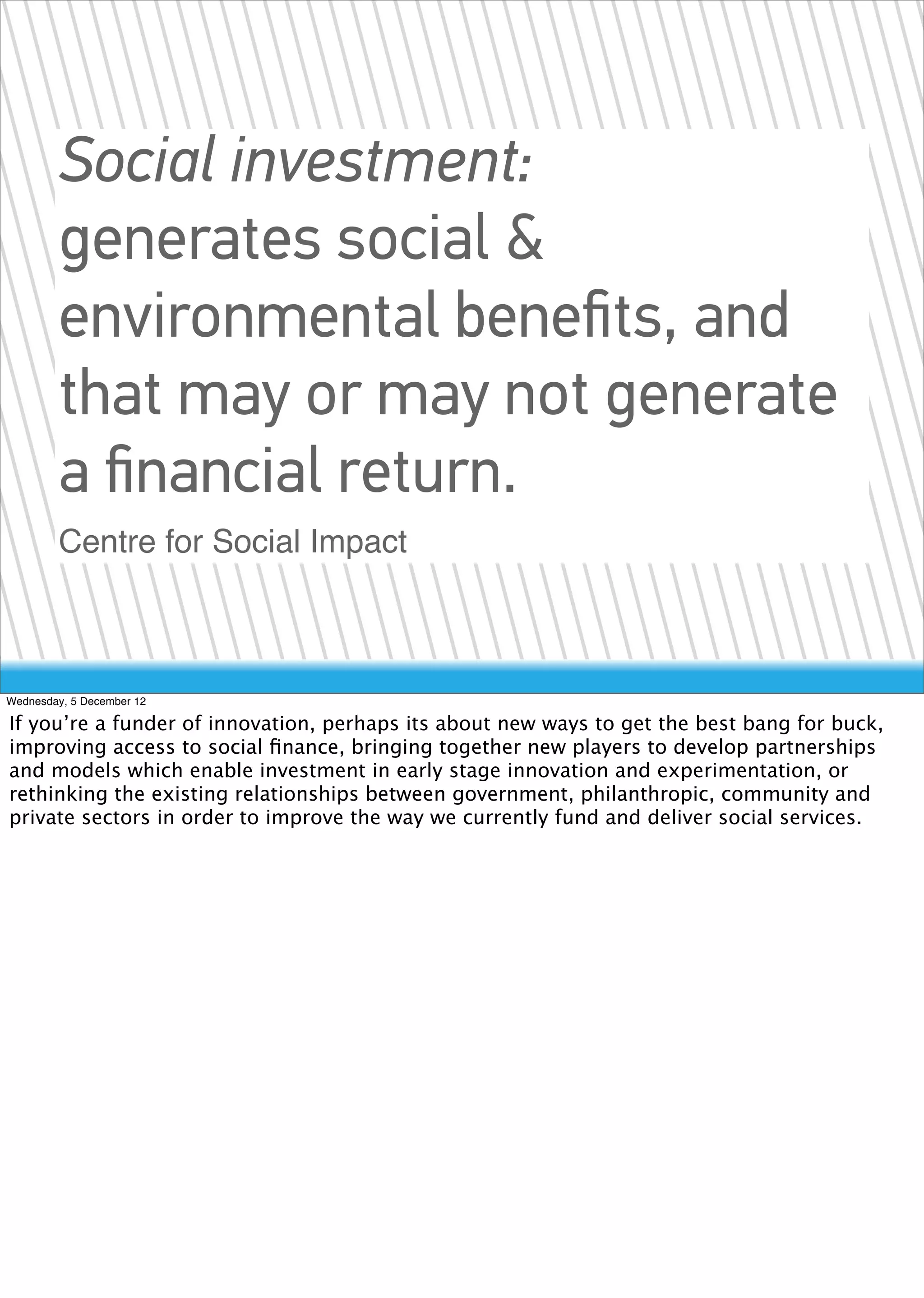 Social investment:
        generates social &
        environmental beneﬁts, and
        that may or may not generate
        a ﬁnancial return.
        Centre for Social Impact



Wednesday, 5 December 12

If you’re a funder of innovation, perhaps its about new ways to get the best bang for buck,
improving access to social ﬁnance, bringing together new players to develop partnerships
and models which enable investment in early stage innovation and experimentation, or
rethinking the existing relationships between government, philanthropic, community and
private sectors in order to improve the way we currently fund and deliver social services.
 