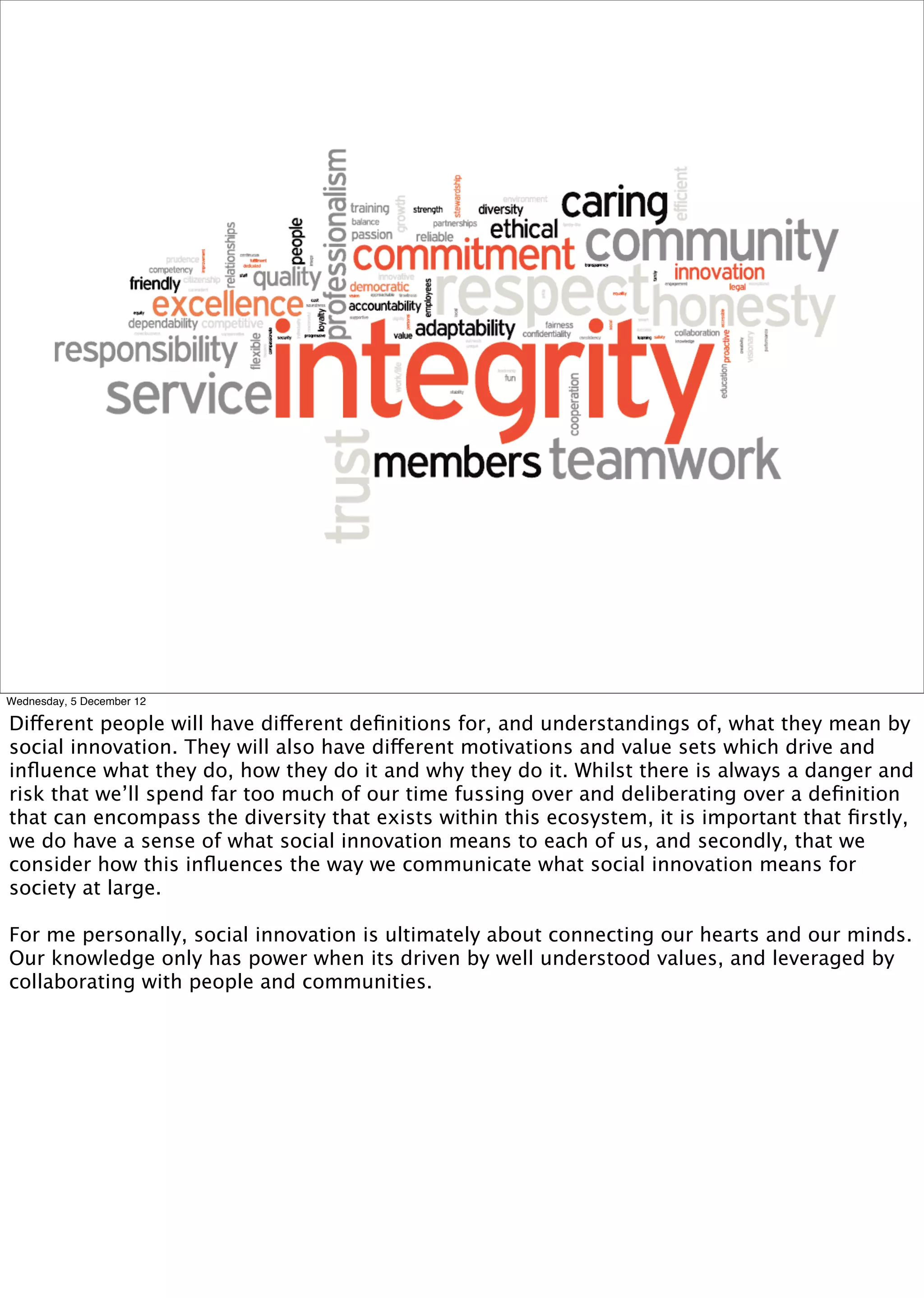 Wednesday, 5 December 12

Different people will have different deﬁnitions for, and understandings of, what they mean by
social innovation. They will also have different motivations and value sets which drive and
inﬂuence what they do, how they do it and why they do it. Whilst there is always a danger and
risk that we’ll spend far too much of our time fussing over and deliberating over a deﬁnition
that can encompass the diversity that exists within this ecosystem, it is important that ﬁrstly,
we do have a sense of what social innovation means to each of us, and secondly, that we
consider how this inﬂuences the way we communicate what social innovation means for
society at large.

For me personally, social innovation is ultimately about connecting our hearts and our minds.
Our knowledge only has power when its driven by well understood values, and leveraged by
collaborating with people and communities.
 