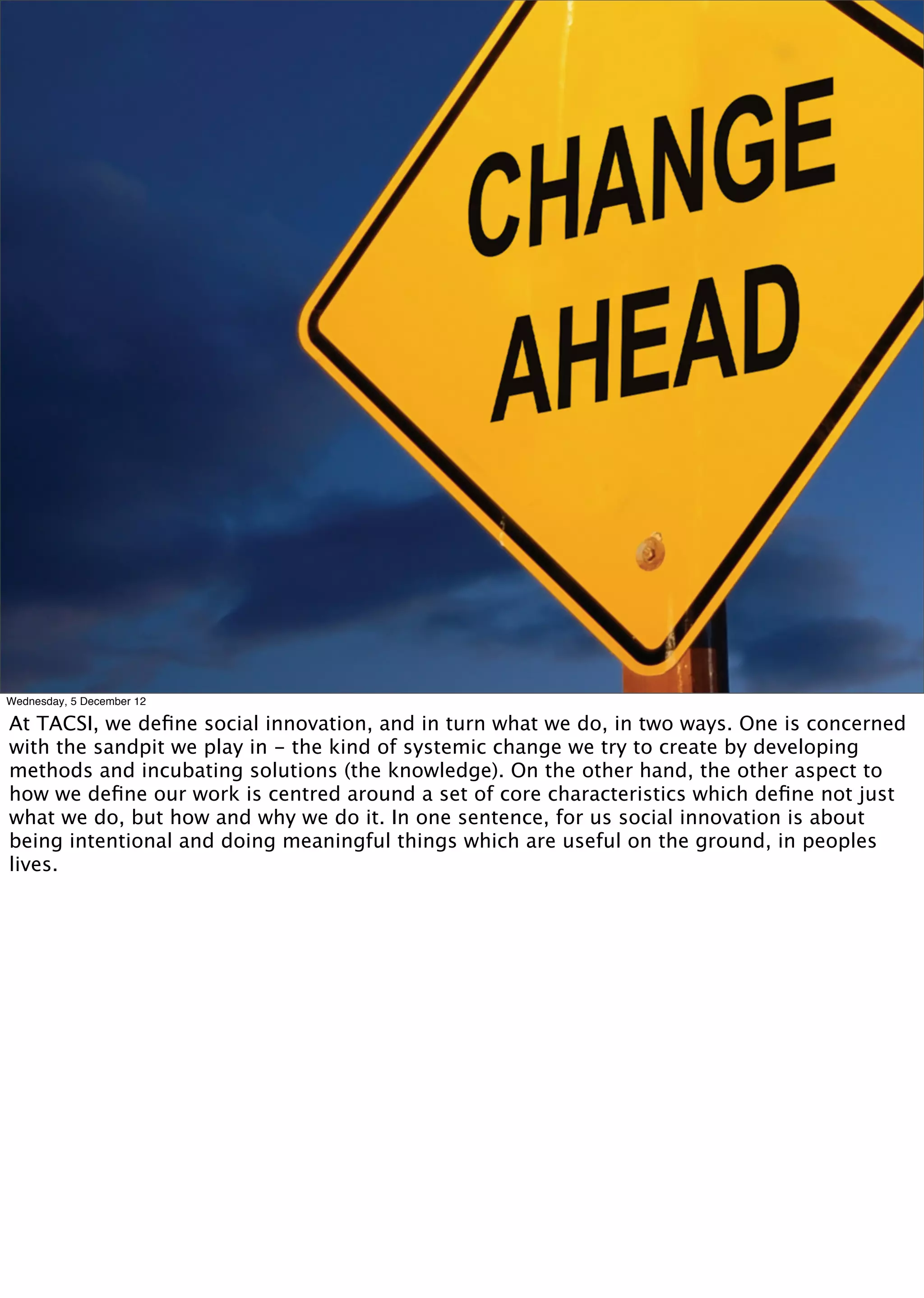 Wednesday, 5 December 12

At TACSI, we deﬁne social innovation, and in turn what we do, in two ways. One is concerned
with the sandpit we play in - the kind of systemic change we try to create by developing
methods and incubating solutions (the knowledge). On the other hand, the other aspect to
how we deﬁne our work is centred around a set of core characteristics which deﬁne not just
what we do, but how and why we do it. In one sentence, for us social innovation is about
being intentional and doing meaningful things which are useful on the ground, in peoples
lives.
 