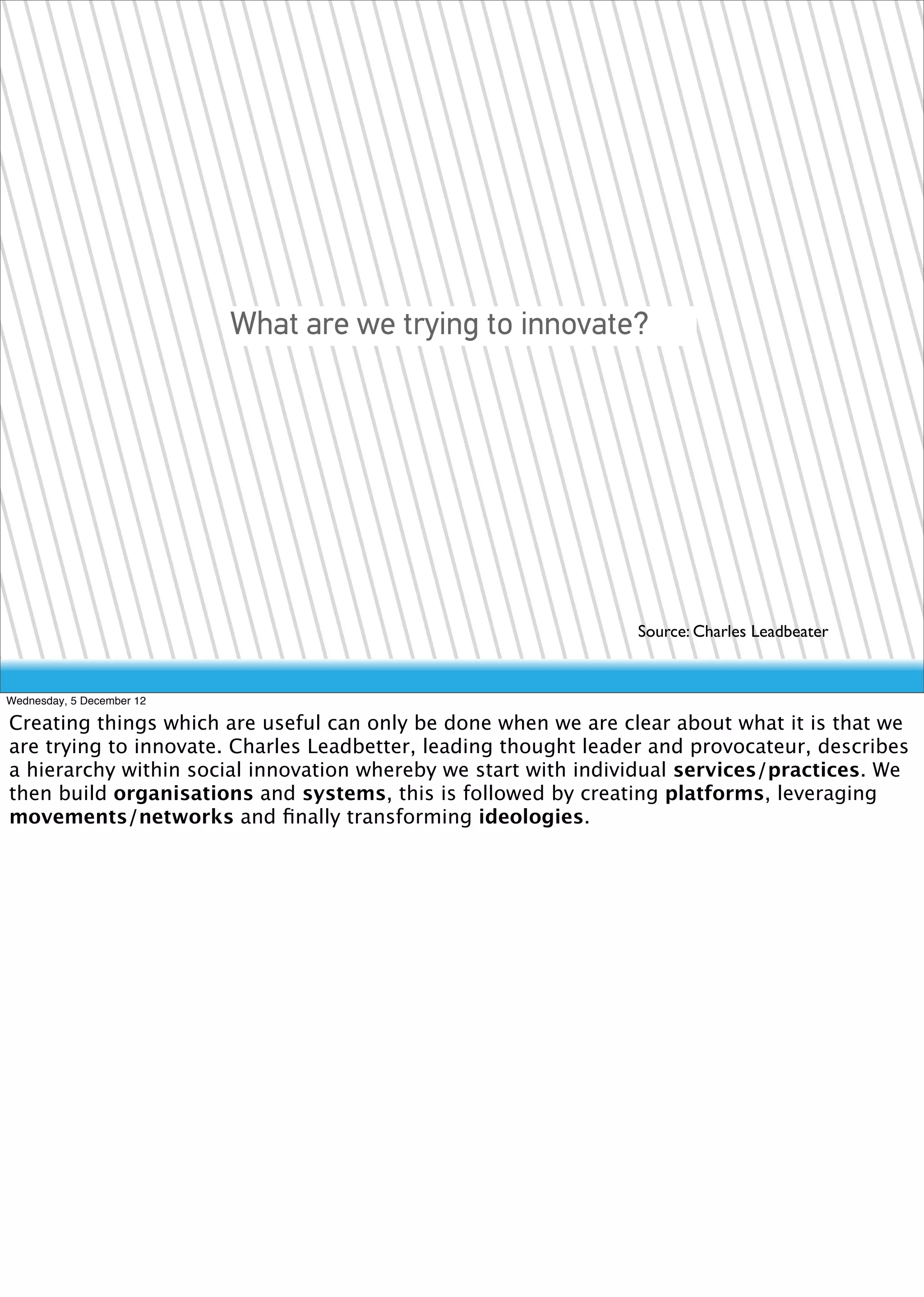 What are we trying to innovate?




                                                                Source: Charles Leadbeater


Wednesday, 5 December 12

Creating things which are useful can only be done when we are clear about what it is that we
are trying to innovate. Charles Leadbetter, leading thought leader and provocateur, describes
a hierarchy within social innovation whereby we start with individual services/practices. We
then build organisations and systems, this is followed by creating platforms, leveraging
movements/networks and ﬁnally transforming ideologies.
 