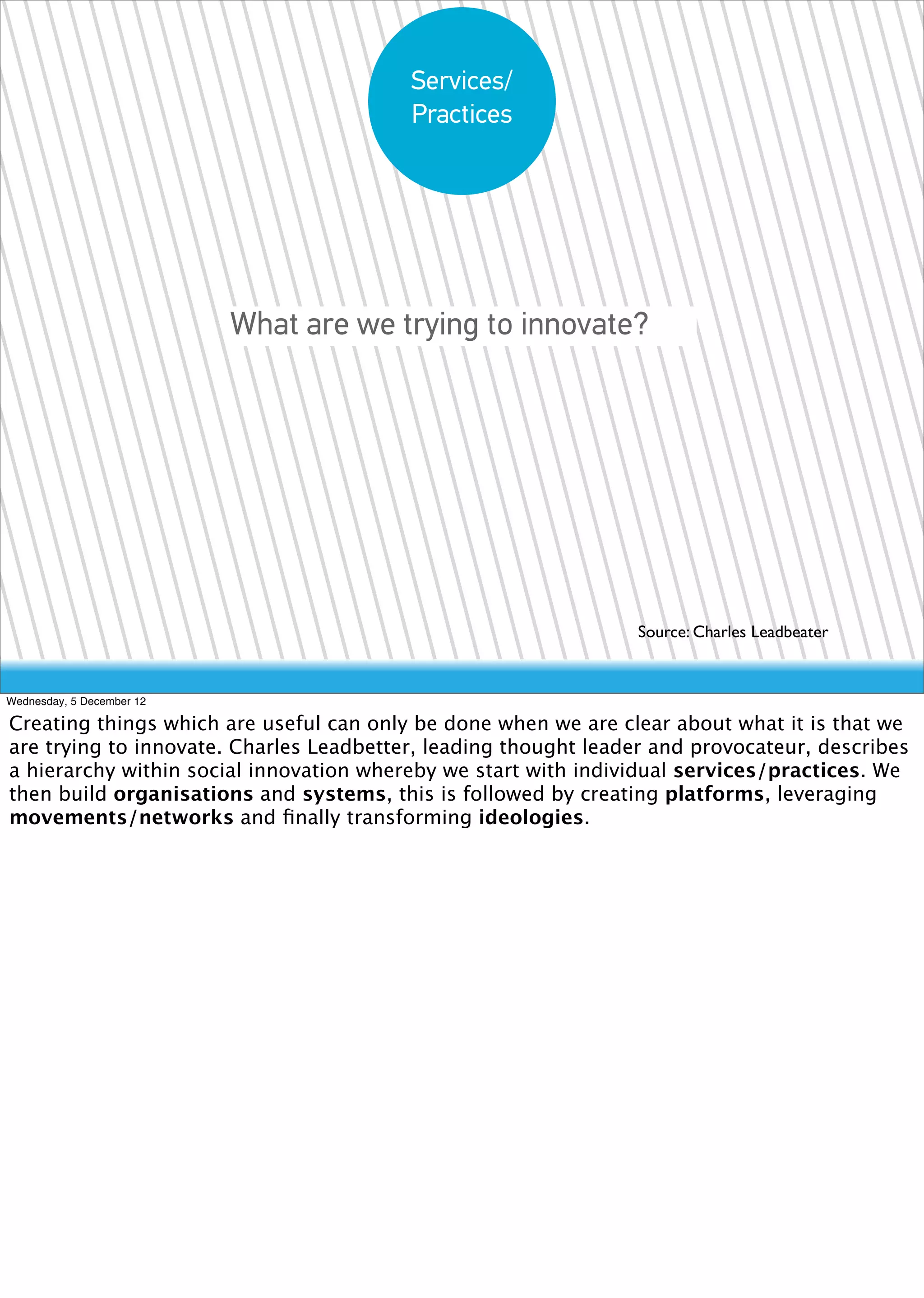 Services/
                                         Practices




                           What are we trying to innovate?




                                                                Source: Charles Leadbeater


Wednesday, 5 December 12

Creating things which are useful can only be done when we are clear about what it is that we
are trying to innovate. Charles Leadbetter, leading thought leader and provocateur, describes
a hierarchy within social innovation whereby we start with individual services/practices. We
then build organisations and systems, this is followed by creating platforms, leveraging
movements/networks and ﬁnally transforming ideologies.
 