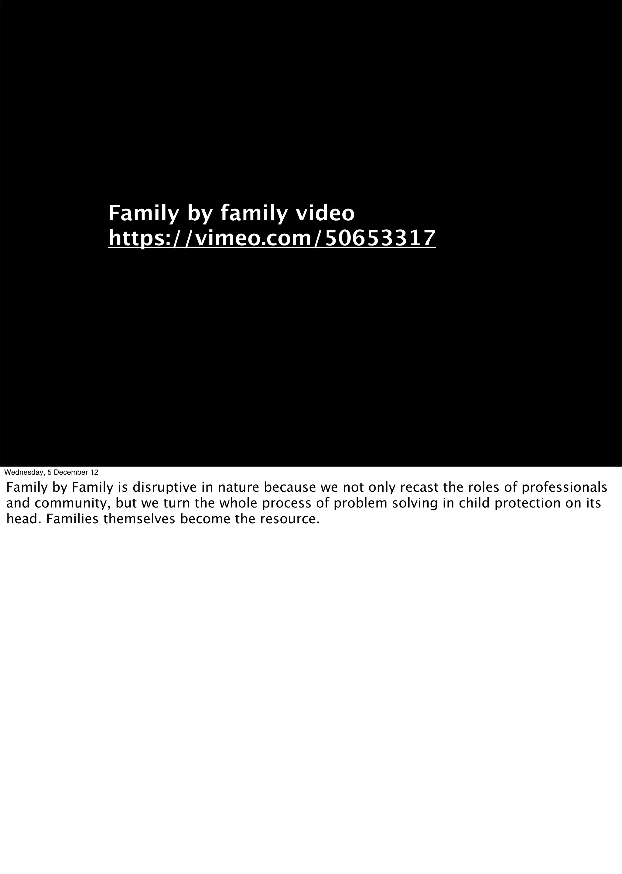 Family by family video
                           https://vimeo.com/50653317




Wednesday, 5 December 12

Family by Family is disruptive in nature because we not only recast the roles of professionals
and community, but we turn the whole process of problem solving in child protection on its
head. Families themselves become the resource.
 