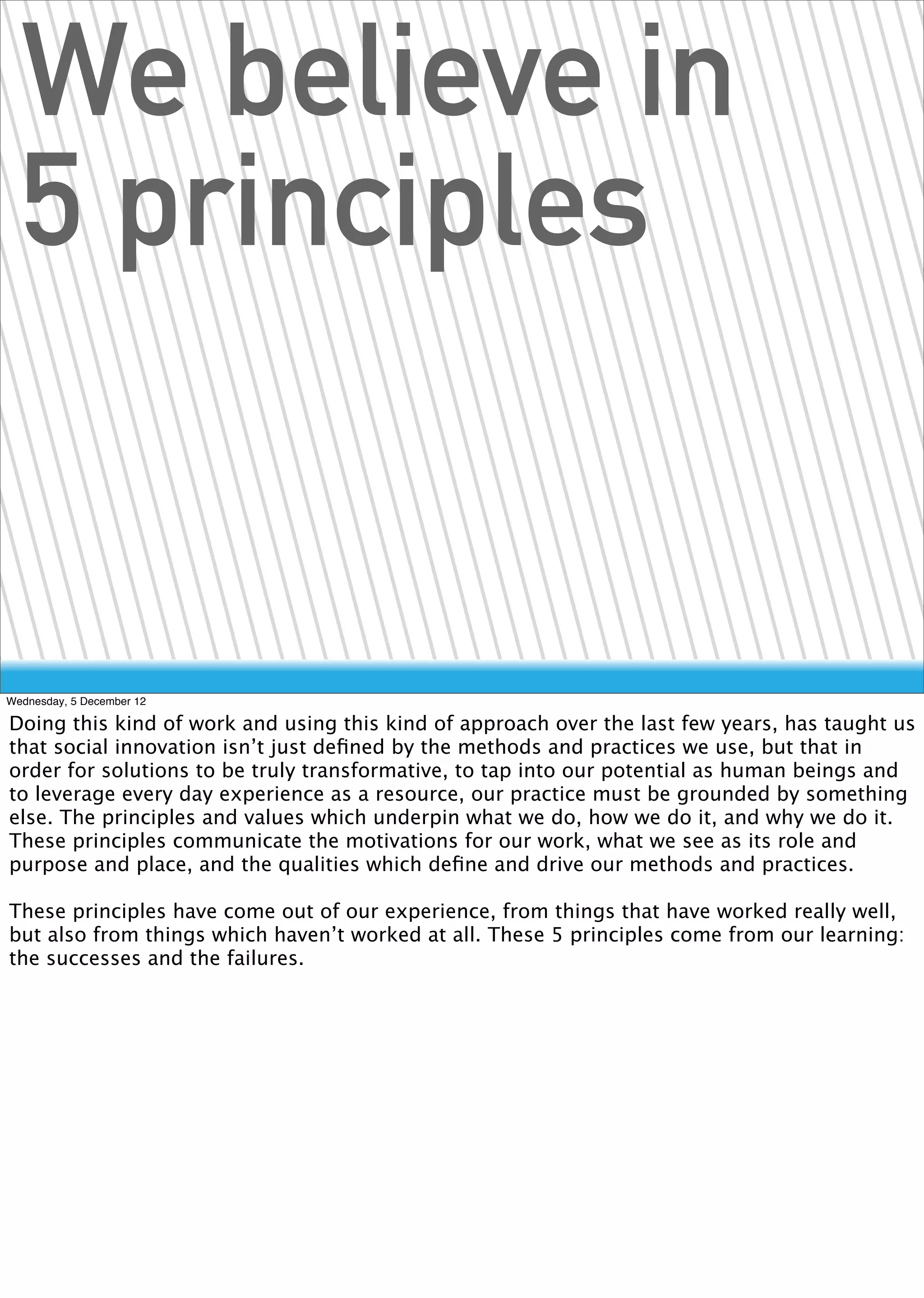 We believe in
  5 principles


Wednesday, 5 December 12

Doing this kind of work and using this kind of approach over the last few years, has taught us
that social innovation isn’t just deﬁned by the methods and practices we use, but that in
order for solutions to be truly transformative, to tap into our potential as human beings and
to leverage every day experience as a resource, our practice must be grounded by something
else. The principles and values which underpin what we do, how we do it, and why we do it.
These principles communicate the motivations for our work, what we see as its role and
purpose and place, and the qualities which deﬁne and drive our methods and practices.

These principles have come out of our experience, from things that have worked really well,
but also from things which haven’t worked at all. These 5 principles come from our learning:
the successes and the failures.
 