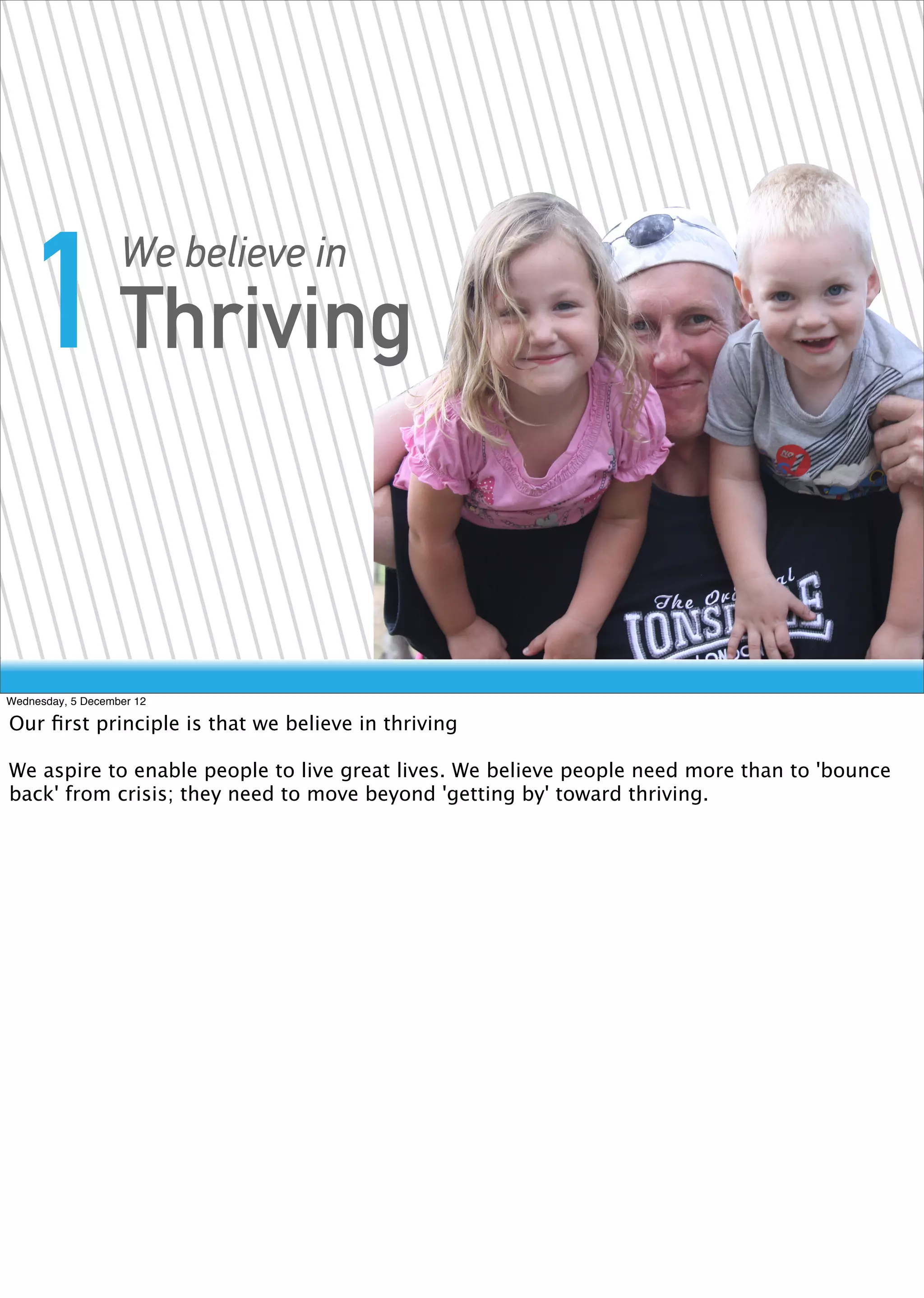 1 Thriving      We believe in




Wednesday, 5 December 12

Our ﬁrst principle is that we believe in thriving

We aspire to enable people to live great lives. We believe people need more than to 'bounce
back' from crisis; they need to move beyond 'getting by' toward thriving.
 