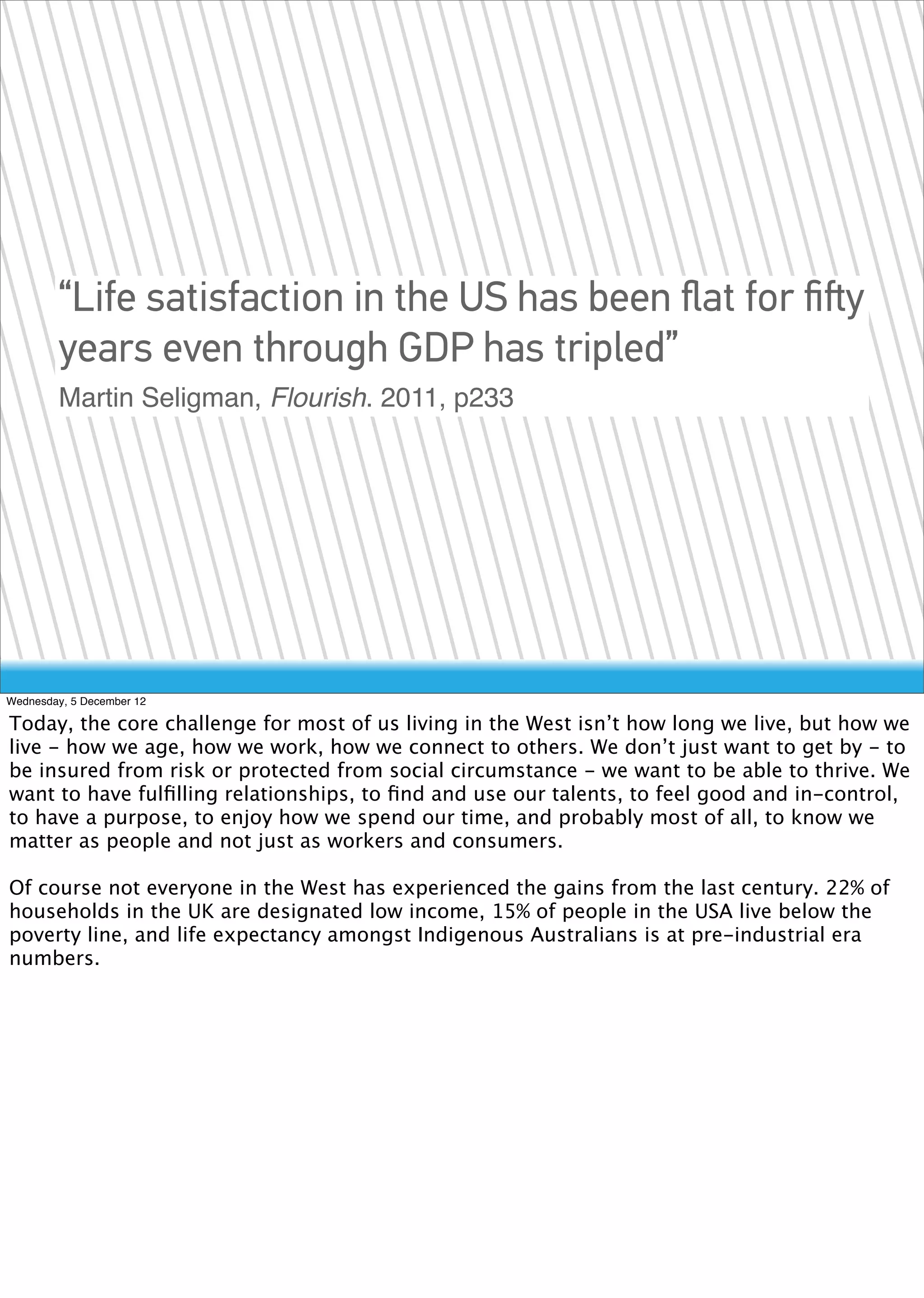 “Life satisfaction in the US has been ﬂat for ﬁﬅy
        years even through GDP has tripled”
        Martin Seligman, Flourish. 2011, p233




Wednesday, 5 December 12

Today, the core challenge for most of us living in the West isn’t how long we live, but how we
live - how we age, how we work, how we connect to others. We don’t just want to get by - to
be insured from risk or protected from social circumstance - we want to be able to thrive. We
want to have fulﬁlling relationships, to ﬁnd and use our talents, to feel good and in-control,
to have a purpose, to enjoy how we spend our time, and probably most of all, to know we
matter as people and not just as workers and consumers.

Of course not everyone in the West has experienced the gains from the last century. 22% of
households in the UK are designated low income, 15% of people in the USA live below the
poverty line, and life expectancy amongst Indigenous Australians is at pre-industrial era
numbers.
 