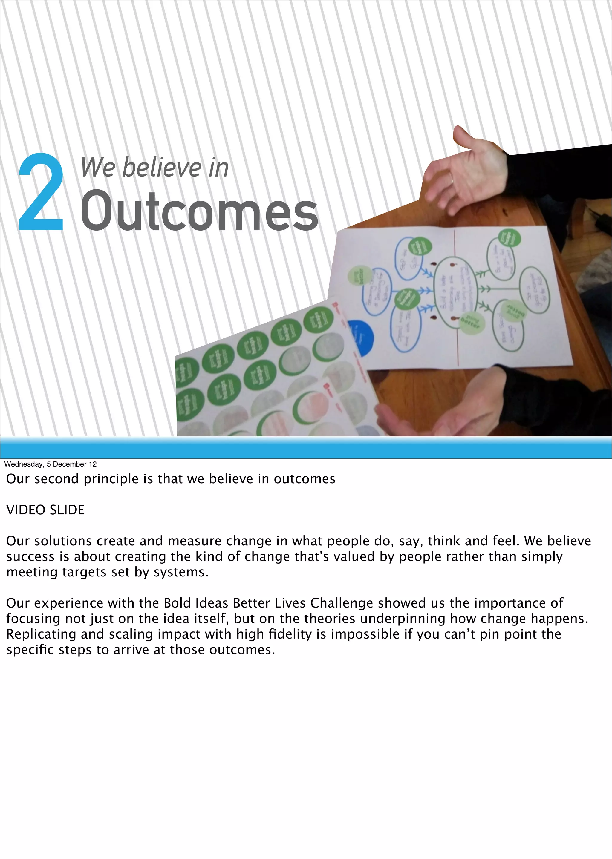 2 Outcomes       We believe in




Wednesday, 5 December 12

Our second principle is that we believe in outcomes

VIDEO SLIDE

Our solutions create and measure change in what people do, say, think and feel. We believe
success is about creating the kind of change that's valued by people rather than simply
meeting targets set by systems.

Our experience with the Bold Ideas Better Lives Challenge showed us the importance of
focusing not just on the idea itself, but on the theories underpinning how change happens.
Replicating and scaling impact with high ﬁdelity is impossible if you can’t pin point the
speciﬁc steps to arrive at those outcomes.
 