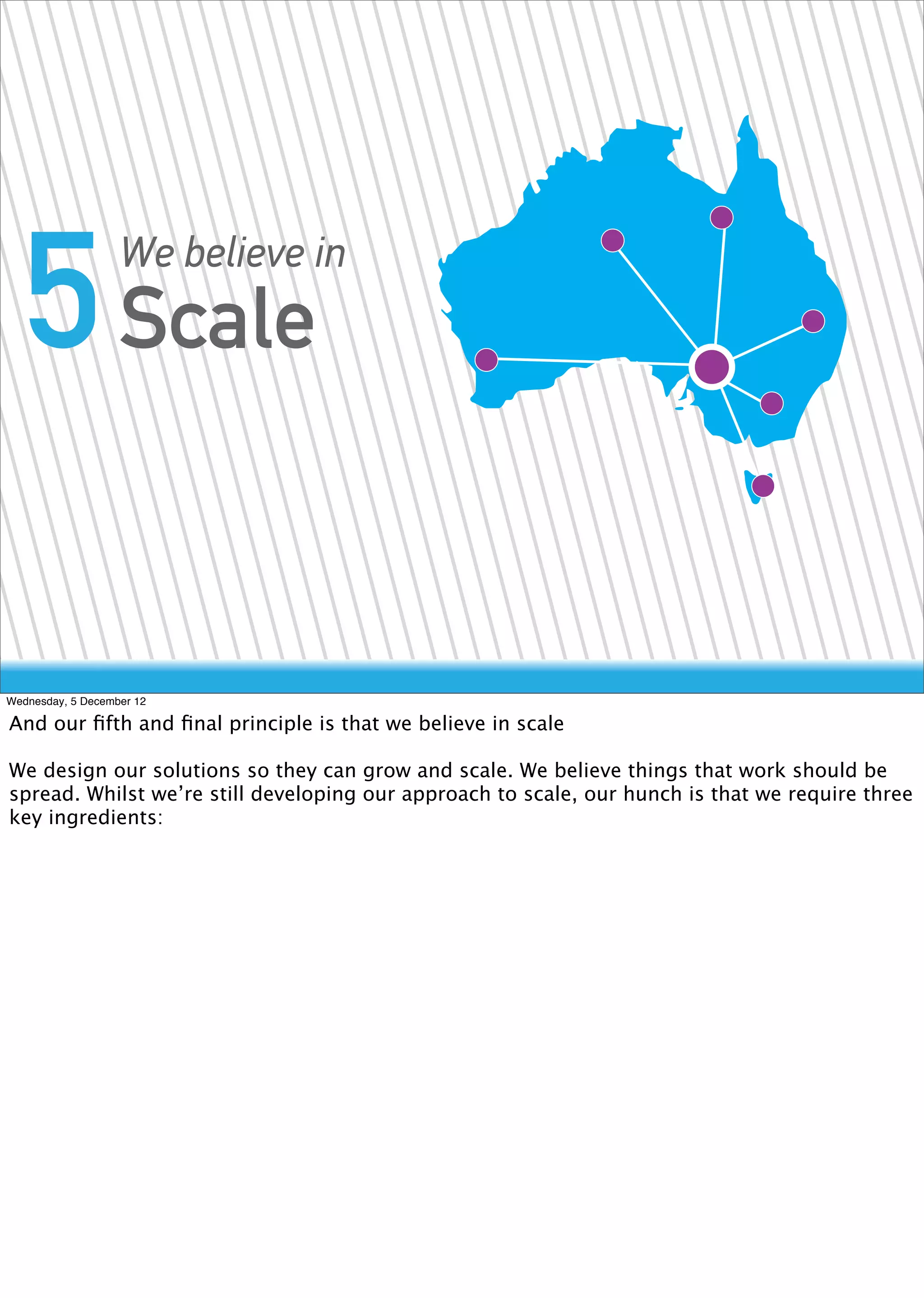 5 Scale          We believe in




Wednesday, 5 December 12

And our ﬁfth and ﬁnal principle is that we believe in scale

We design our solutions so they can grow and scale. We believe things that work should be
spread. Whilst we’re still developing our approach to scale, our hunch is that we require three
key ingredients:
 