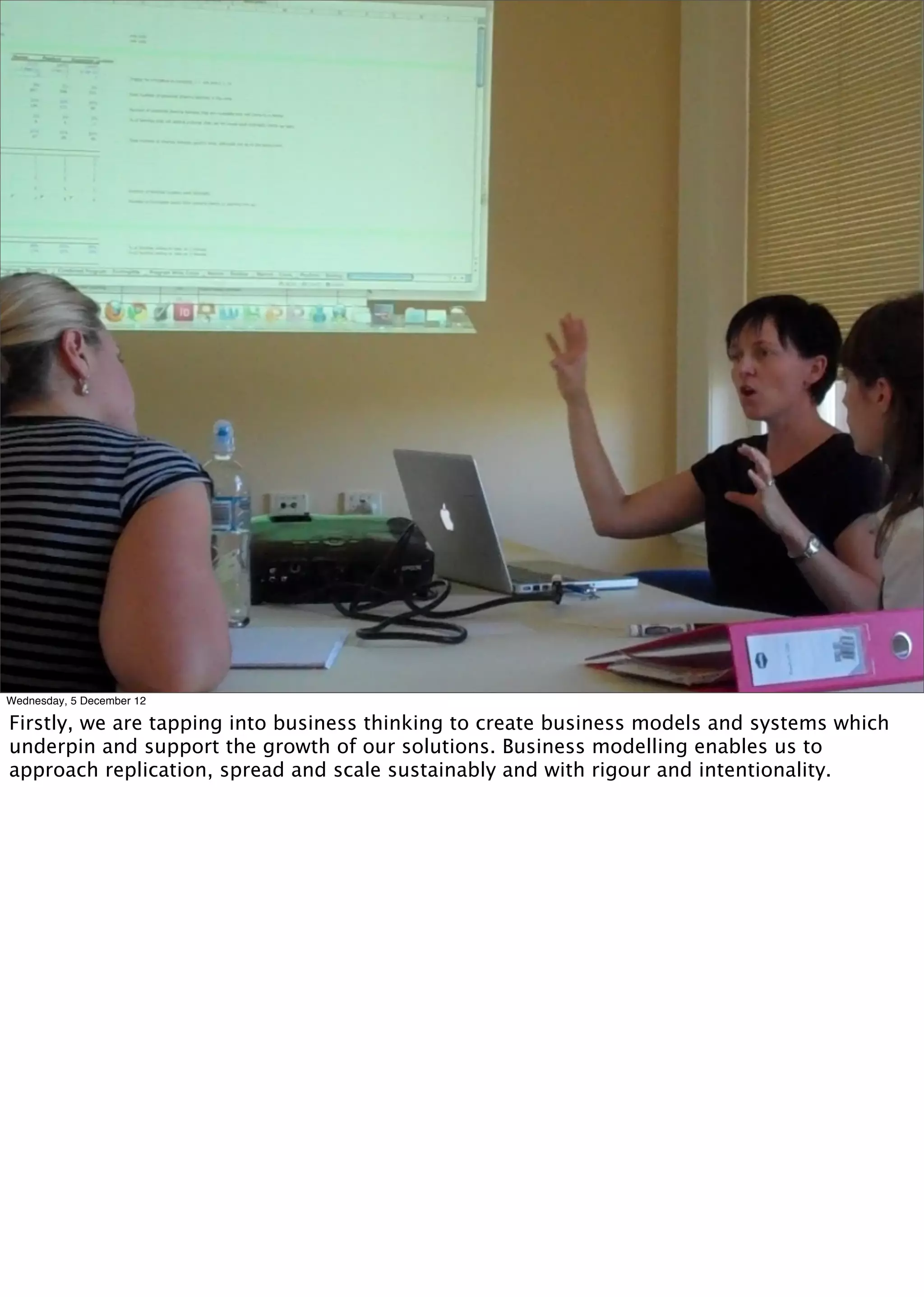 Photo of building a business case




Wednesday, 5 December 12

Firstly, we are tapping into business thinking to create business models and systems which
underpin and support the growth of our solutions. Business modelling enables us to
approach replication, spread and scale sustainably and with rigour and intentionality.
 