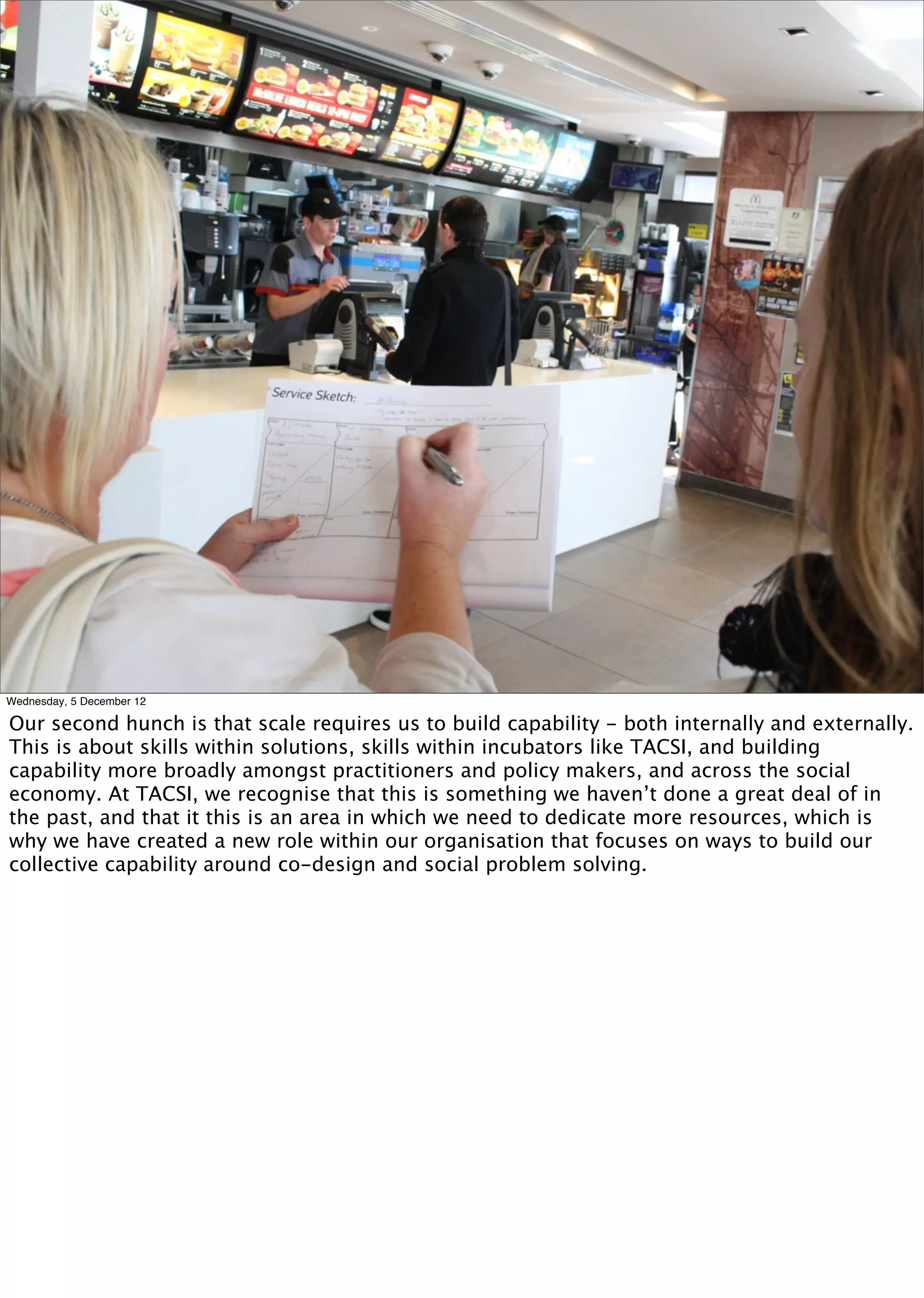 Photo of building capability




Wednesday, 5 December 12

Our second hunch is that scale requires us to build capability - both internally and externally.
This is about skills within solutions, skills within incubators like TACSI, and building
capability more broadly amongst practitioners and policy makers, and across the social
economy. At TACSI, we recognise that this is something we haven’t done a great deal of in
the past, and that it this is an area in which we need to dedicate more resources, which is
why we have created a new role within our organisation that focuses on ways to build our
collective capability around co-design and social problem solving.
 