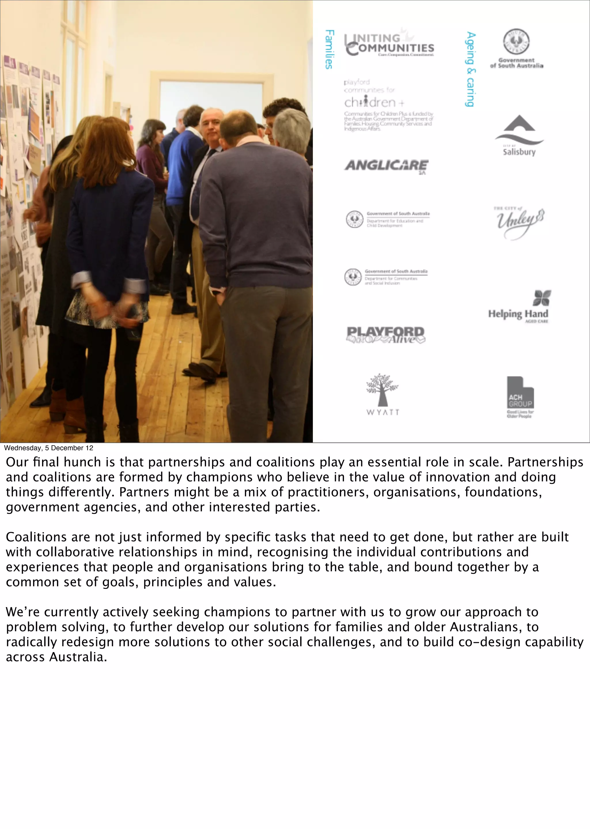 Photo of creating partnerships




Wednesday, 5 December 12

Our ﬁnal hunch is that partnerships and coalitions play an essential role in scale. Partnerships
and coalitions are formed by champions who believe in the value of innovation and doing
things differently. Partners might be a mix of practitioners, organisations, foundations,
government agencies, and other interested parties.

Coalitions are not just informed by speciﬁc tasks that need to get done, but rather are built
with collaborative relationships in mind, recognising the individual contributions and
experiences that people and organisations bring to the table, and bound together by a
common set of goals, principles and values.

We’re currently actively seeking champions to partner with us to grow our approach to
problem solving, to further develop our solutions for families and older Australians, to
radically redesign more solutions to other social challenges, and to build co-design capability
across Australia.
 