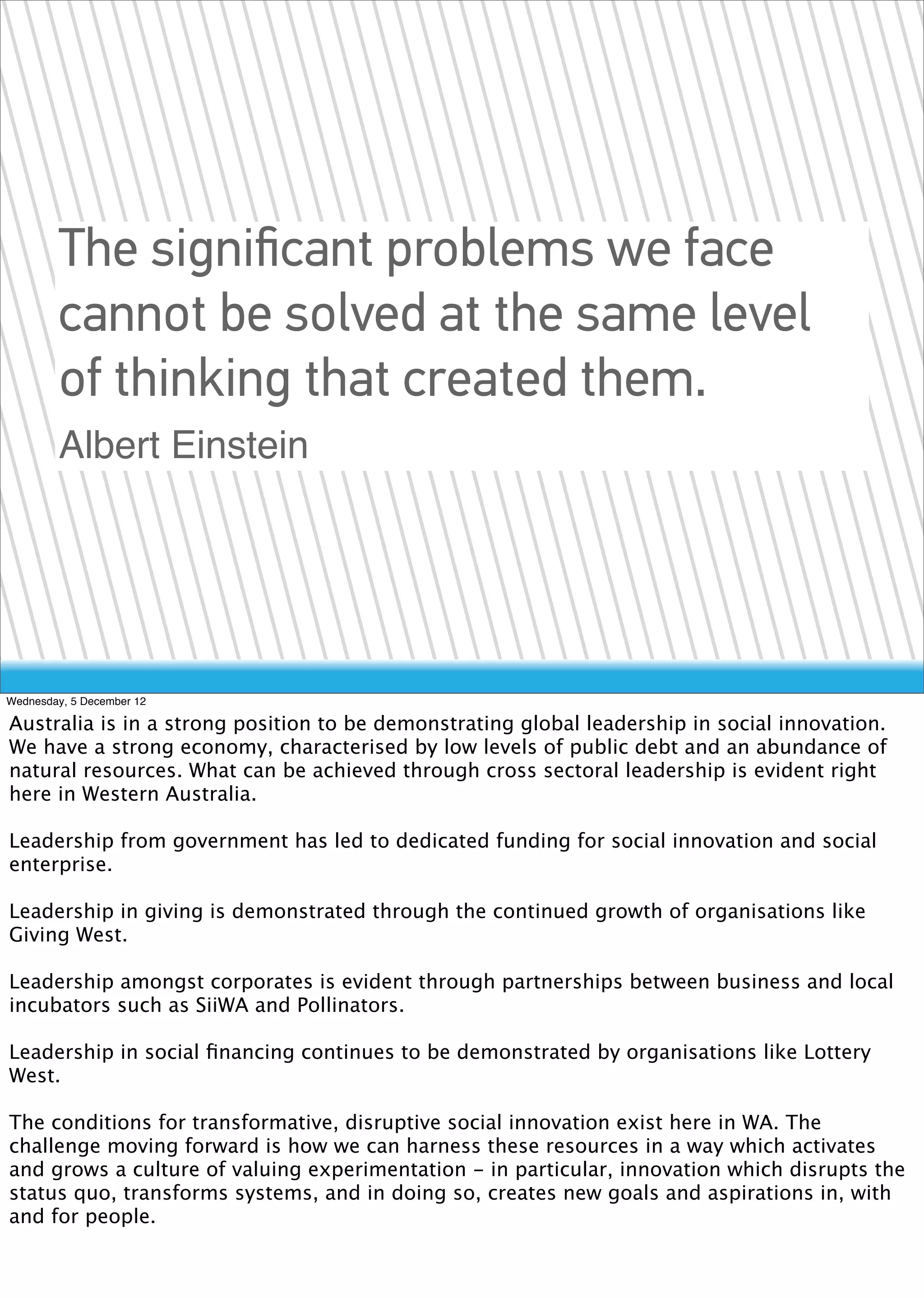 The signiﬁcant problems we face
        cannot be solved at the same level
        of thinking that created them.
        Albert Einstein




Wednesday, 5 December 12

Australia is in a strong position to be demonstrating global leadership in social innovation.
We have a strong economy, characterised by low levels of public debt and an abundance of
natural resources. What can be achieved through cross sectoral leadership is evident right
here in Western Australia.

Leadership from government has led to dedicated funding for social innovation and social
enterprise.

Leadership in giving is demonstrated through the continued growth of organisations like
Giving West.

Leadership amongst corporates is evident through partnerships between business and local
incubators such as SiiWA and Pollinators.

Leadership in social ﬁnancing continues to be demonstrated by organisations like Lottery
West.

The conditions for transformative, disruptive social innovation exist here in WA. The
challenge moving forward is how we can harness these resources in a way which activates
and grows a culture of valuing experimentation - in particular, innovation which disrupts the
status quo, transforms systems, and in doing so, creates new goals and aspirations in, with
and for people.
 