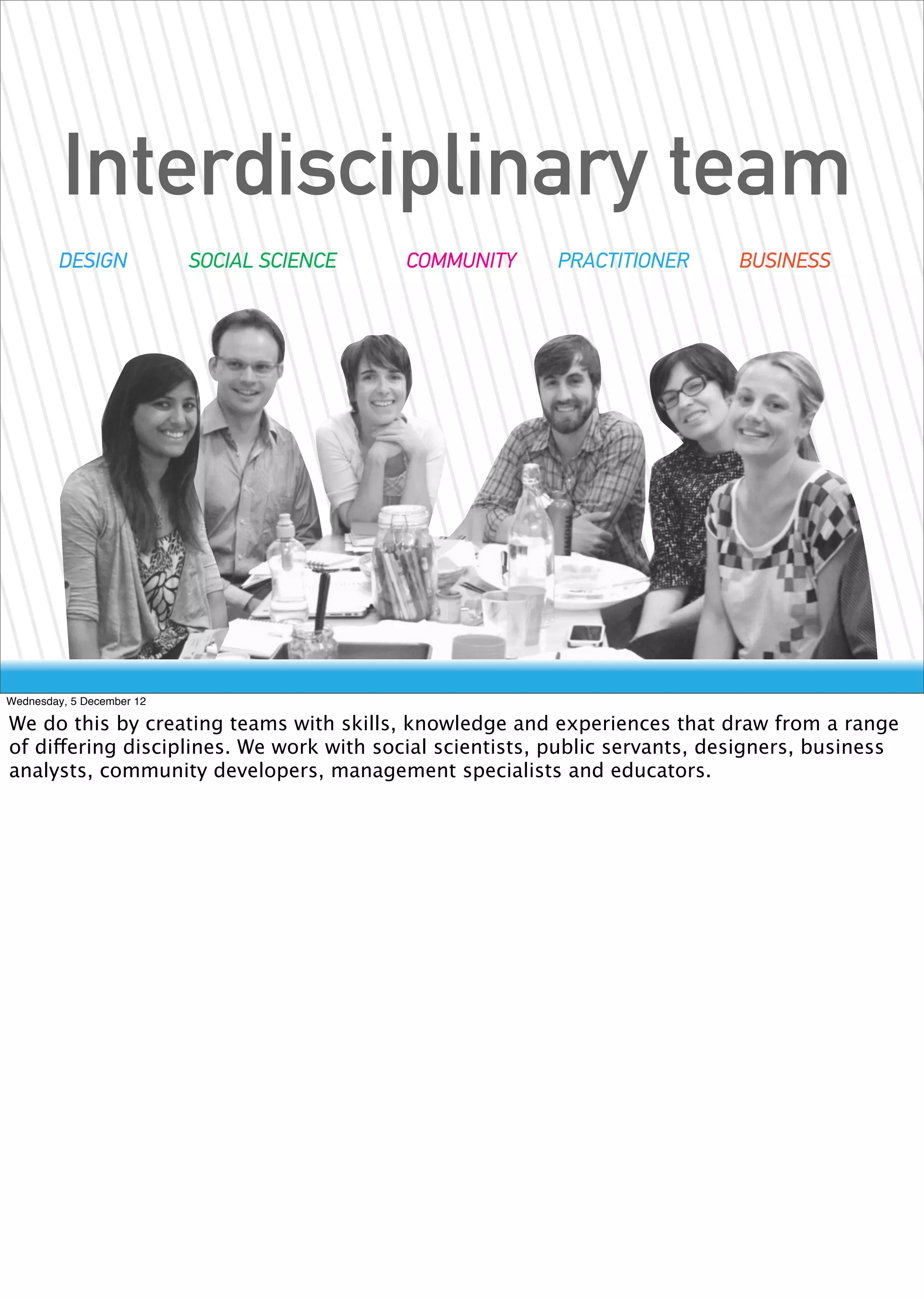 Interdisciplinary team
        DESIGN             SOCIAL SCIENCE   COMMUNITY    PRACTITIONER        BUSINESS




Wednesday, 5 December 12

We do this by creating teams with skills, knowledge and experiences that draw from a range
of differing disciplines. We work with social scientists, public servants, designers, business
analysts, community developers, management specialists and educators.
 