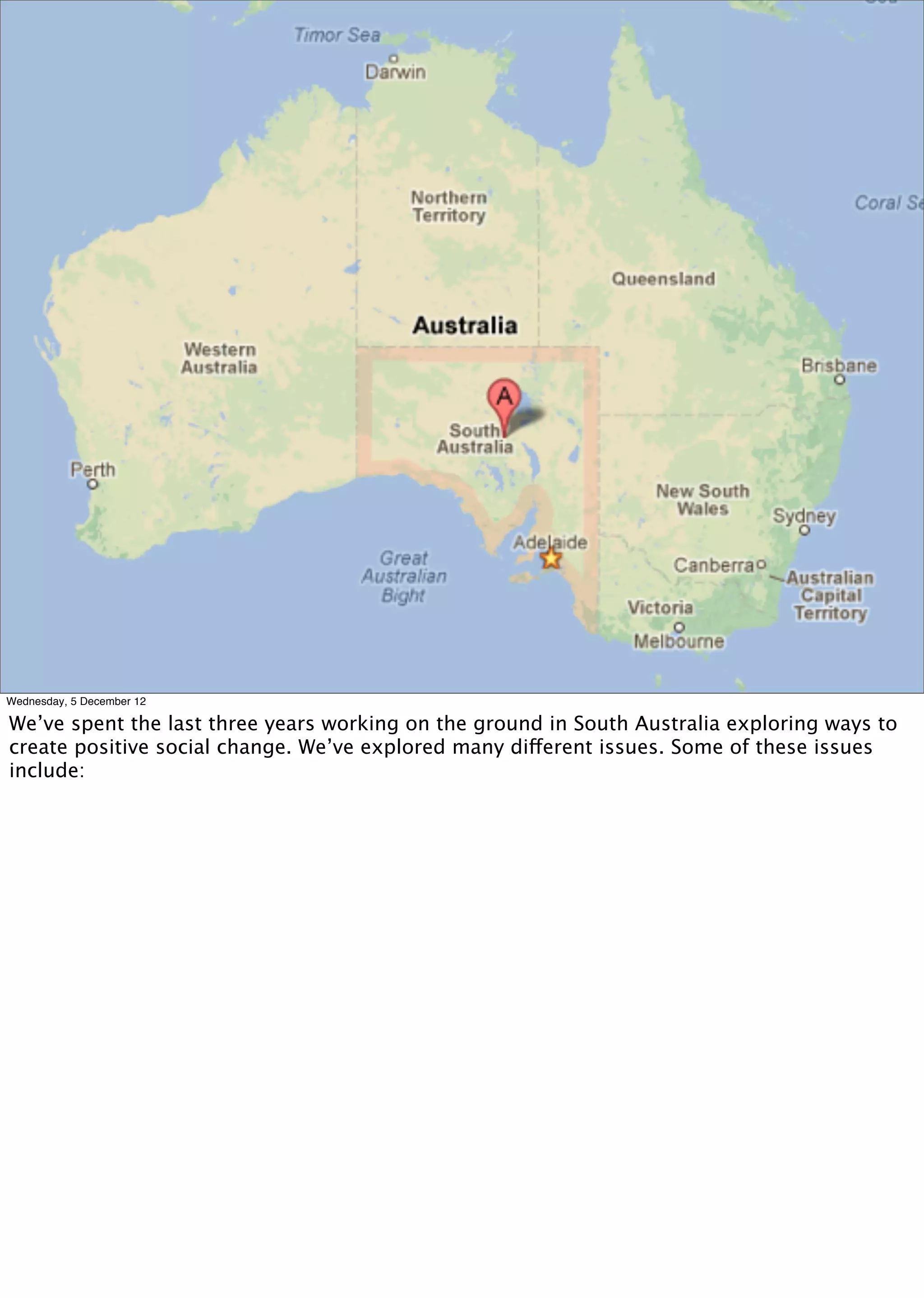 Wednesday, 5 December 12

We’ve spent the last three years working on the ground in South Australia exploring ways to
create positive social change. We’ve explored many different issues. Some of these issues
include:
 