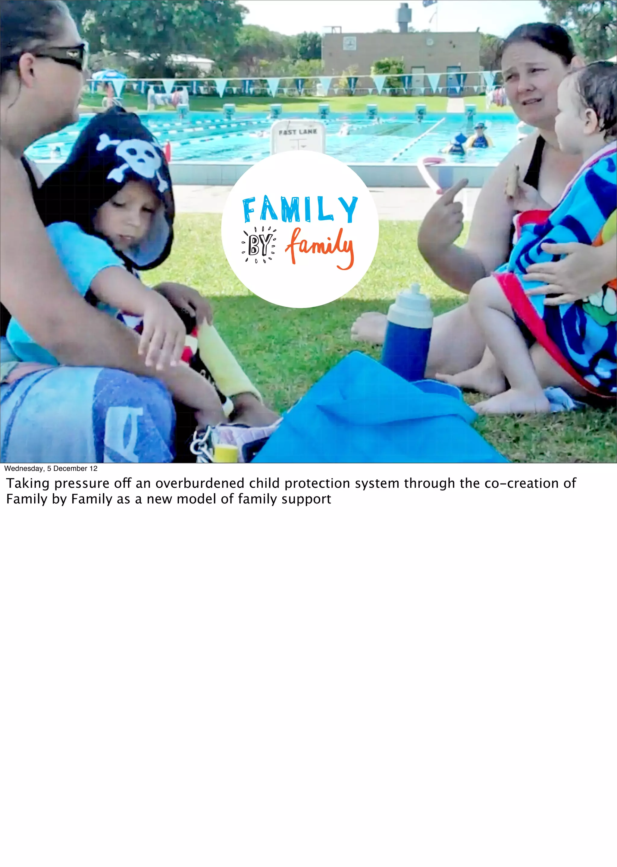 X




Wednesday, 5 December 12

Taking pressure off an overburdened child protection system through the co-creation of
Family by Family as a new model of family support
 