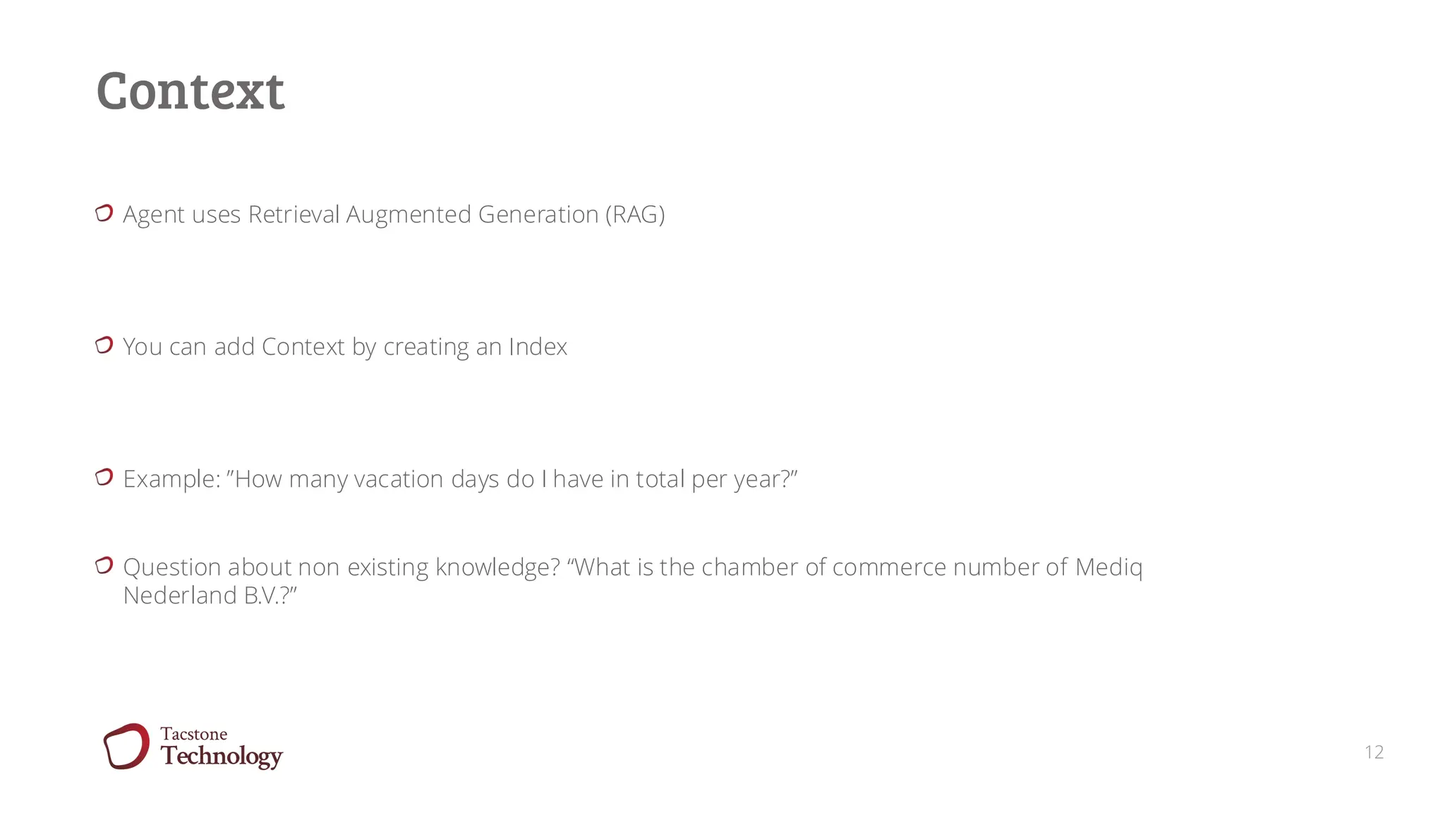 12
Context
Agent uses Retrieval Augmented Generation (RAG)
You can add Context by creating an Index
Example: ”How many vacation days do I have in total per year?”
Question about non existing knowledge? “What is the chamber of commerce number of Mediq
Nederland B.V.?”
 