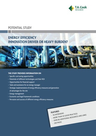 POTENTIAL STUDY

Energy Efficiency
Innovation Driver or Heavy Burden?




The study provides information on
›	 Specific cost-saving opportunities
›	 Potentials of different technologies and their ROI
›	 Opportunities for financial support
›	Tasks and assistance for an energy manager
›	 Strategic implementation of energy efficiency measures and generation
   of advantages for the site
›	 Energy management
›	 Economic and legal Framework conditions
›	 Pervasion and success of different energy efficiency measures




                                                                     s
                                                            Feature iews
                                                               5 Interv
                                                             ›	 13                     Practices         ks
                                                                        t han 30 Good            and lin
                                                              ›	 More            ional resources
                                                               ›	 Over  80 addit
                                                                          ges
                                                                ›	 200 pa
 