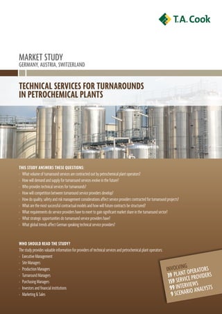 MarkEt stUdY
GErManY, aUstrIa, swItzErland


Technical ServiceS for TurnaroundS
in PeTrochemical PlanTS




ThiS STudy anSwerS TheSe queSTionS:
› What volume of turnaround services are contracted out by petrochemical plant operators?
› How will demand and supply for turnaround services evolve in the future?
› Who provides technical services for turnarounds?
› How will competition between turnaround service providers develop?
› How do quality, safety and risk management considerations affect service providers contracted for turnaround projects?
› What are the most successful contractual models and how will future contracts be structured?
› What requirements do service providers have to meet to gain significant market share in the turnaround sector?
› What strategic opportunities do turnaround service providers have?
› What global trends affect German speaking technical service providers?


who Should read The STudy?
The study provides valuable information for providers of technical services and petrochemical plant operators:
› Executive Management
› Site Managers
› Production Managers                                                                                            InvolvInGoPEr ators
› Turnaround Managers                                                                                             39 P l a n t C E P r ov I d E r s
› Purchasing Managers                                                                                              159 sErvI vIEws
› Investors and financial institutions                                                                              99 IntEr Io analYsts
› Marketing & Sales                                                                                                 9 sCE n a r
 