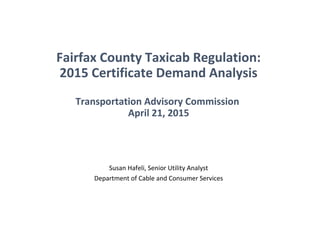 Fairfax County Taxicab Regulation:
2015 Certificate Demand Analysis
Transportation Advisory Commission
April 21, 2015
Susan Hafeli, Senior Utility Analyst
Department of Cable and Consumer Services
 