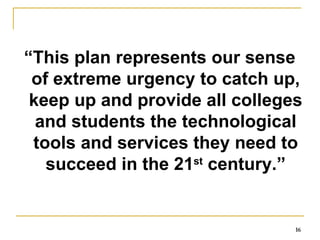 “ This plan represents our sense of extreme urgency to catch up, keep up and provide all colleges and students the technological tools and services they need to succeed in the 21 st  century.” 
