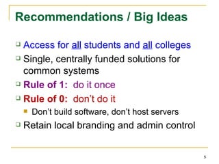 Recommendations / Big Ideas Access for  all  students and  all  colleges Single, centrally funded solutions for common systems Rule of 1:  do it once  Rule of 0:  don’t do it Don’t build software, don’t host servers Retain local branding and admin control 