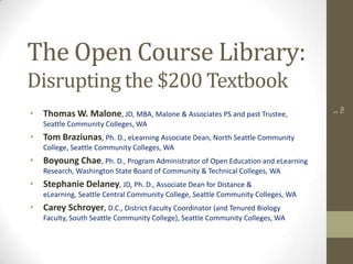 The Open Course Library:
Disrupting the $200 Textbook
• Thomas W. Malone, JD, MBA, Malone & Associates PS and past Trustee,
Seattle Community Colleges, WA
• Tom Braziunas, Ph. D., eLearning Associate Dean, North Seattle Community
College, Seattle Community Colleges, WA
• Boyoung Chae, Ph. D., Program Administrator of Open Education and eLearning
Research, Washington State Board of Community & Technical Colleges, WA
• Stephanie Delaney, JD, Ph. D., Associate Dean for Distance &
eLearning, Seattle Central Community College, Seattle Community Colleges, WA
• Carey Schroyer, D.C., District Faculty Coordinator (and Tenured Biology
Faculty, South Seattle Community College), Seattle Community Colleges, WA
1
TM
 