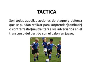 TACTICA
Son todas aquellas acciones de ataque y defensa
que se puedan realizar para sorprender(combatir)
o contrarrestar(neutralizar) a los adversarios en el
transcurso del partido con el balón en juego.
 