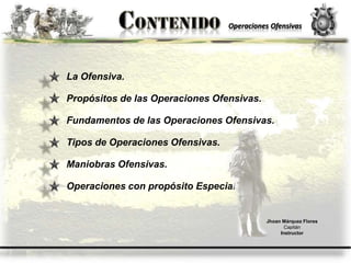 Operaciones Ofensivas
La Ofensiva.
Propósitos de las Operaciones Ofensivas.
Fundamentos de las Operaciones Ofensivas.
Tipos de Operaciones Ofensivas.
Maniobras Ofensivas.
Operaciones con propósito Especial.
Jhoan Márquez Flores
Capitán
Instructor
 