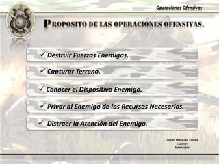 Operaciones Ofensivas
Jhoan Márquez Flores
Capitán
Instructor
 Destruir Fuerzas Enemigas.
 Capturar Terreno.
 Conocer el Dispositivo Enemigo.
 Privar al Enemigo de los Recursos Necesarios.
 Distraer la Atención del Enemigo.
 