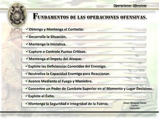 Operaciones Ofensivas
Obtenga y Mantenga el Contacto.
Desarrolle la Situación.
Explote las Deficiencias Conocidas del Enemigo.
Capture o Controle Puntos Críticos.
Mantenga la Iniciativa.
Neutralice la Capacidad Enemiga para Reaccionar.
Avance Mediante el Fuego y Maniobra.
Mantenga el Ímpetu del Ataque.
Concentre un Poder de Combate Superior en el Momento y Lugar Decisivos.
Explote el Éxito.
Jhoan Márquez Flores
Capitán
Instructor
Mantenga la Seguridad e Integridad de la Fuerza.
 