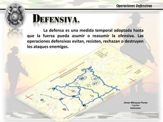 Jhoan Márquez Flores
Capitán
Instructor
Operaciones Defensivas
La defensa es una medida temporal adoptada hasta
que la fuerza pueda asumir o reasumir la ofensiva. Las
operaciones defensivas evitan, resisten, rechazan o destruyen
los ataques enemigos.
 