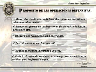 Operaciones Defensivas
Jhoan Márquez Flores
Capitán
Instructor
 Desarrollar condiciones más favorables para las operaciones
ofensivas subsecuentes.
 Economizar fuerzas en un área con el fin de aplicar la fuerza
decisiva en otra.
 Obligar a una fuerza enemiga a hacer masa.
 Destruir o atrapar una fuerza hostil.
 Negarle al enemigo la entrada a un área.
 Reducir el poder de combate del enemigo con un mínimo de
perdidas para las fuerzas amigas.
 