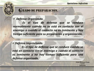 Operaciones Defensivas
Jhoan Márquez Flores
Capitán
Instructor
 Defensa Organizada.
Es el tipo de defensa que se conduce
normalmente cuando no se está en contacto con el
enemigo o cuando el contacto no es inminente y hay
tiempo suficiente para su preparación y organización.
Defensa Improvisada.
Es el tipo de defensa que se conduce cuando se
está en contacto con el enemigo o cuando el contacto
es inminente y no hay tiempo suficiente para una
defensa organizada.
 