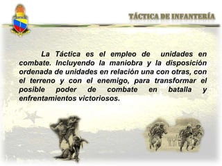 La Táctica es el empleo de unidades en
combate. Incluyendo la maniobra y la disposición
ordenada de unidades en relación una con otras, con
el terreno y con el enemigo, para transformar el
posible poder de combate en batalla y
enfrentamientos victoriosos.
 