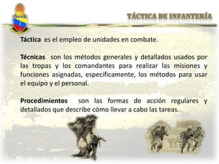 Táctica es el empleo de unidades en combate.
Técnicas son los métodos generales y detallados usados por
las tropas y los comandantes para realizar las misiones y
funciones asignadas, específicamente, los métodos para usar
el equipo y el personal.
Procedimientos son las formas de acción regulares y
detallados que describe cómo llevar a cabo las tareas.
 