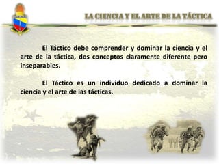 El Táctico debe comprender y dominar la ciencia y el
arte de la táctica, dos conceptos claramente diferente pero
inseparables.
El Táctico es un individuo dedicado a dominar la
ciencia y el arte de las tácticas.
 