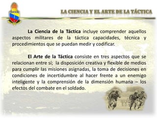 La Ciencia de la Táctica incluye comprender aquellos
aspectos militares de la táctica capacidades, técnica y
procedimientos que se puedan medir y codificar.
El Arte de la Táctica consiste en tres aspectos que se
relacionan entre sí; la disposición creativa y flexible de medios
para cumplir las misiones asignadas, la toma de decisiones en
condiciones de incertidumbre al hacer frente a un enemigo
inteligente y la comprensión de la dimensión humana – los
efectos del combate en el soldado.
 