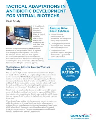TACTICAL ADAPTATIONS IN
ANTIBIOTIC DEVELOPMENT
FOR VIRTUAL BIOTECHS
Case Study
A virtual biotech
company chose
Covance to
conduct two
Phase III clinical
trials for a
new antibiotic
treating life-
threatening skin
infections, such
as methicillin-
resistant Staphylococcus aureus (MRSA). Covance
was selected by the sponsor because of its expertise
in managing antibacterial protocol clinical trials
for infectious diseases. This case study explores
the challenges faced and successes achieved as the
Covance team advanced the sponsor’s ultimate goal of
submitting final study results to the US Food and Drug
Administration (FDA) for accelerated approval.
The Challenge: Delivering Expertise When and
Where Needed
MRSA, a type of staph bacteria, is resistant to most treatments. People
are mainly infected with MRSA in hospital settings, but can also contract
it in the community. MRSA and other staph infections can cause a
variety of issues such as skin infections, sepsis, pneumonia, bloodstream
infections and ultimately, death. Due to the severity of MRSA infections,
and lack of effective treatment, the sponsor wanted to submit study results
for accelerated FDA approval. Advancing this goal required expediting
timelines to meet the sponsor’s desired start-up schedule.
Site selection was complicated as Covance needed to recruit 1,200 patients
across 160 global sites, with each site located in regions with high MRSA-
type infection rates. In addition, the Covance team needed to quickly choose,
train and manage all staff to deliver the highest levels of scientific expertise
across sites.
When Covance began working with the sponsor, the research strategies were
still in development as the virtual biotech had limited infrastructure. In
response, Covance created a core project team with a designated team leader,
which helped identify the sponsor’s scientific and operational needs and
refine their research strategy. These circumstances also required financial
flexibility in order to meet budgetary requirements.
Applying Data-
Driven Solutions
Provided flexibility,
communication and
collaboration with the sponsor
during study development.
Utilized proprietary data and
technology to meet or exceed
timelines and expectations.
Delivered medical and
operational expertise throughout
the studies for a sponsor with
limited infrastructure.
RECRUITED
ACROSS 160
GLOBAL SITES
1,200
PATIENTS
PHASE III TRIAL
COMPLETED
AHEAD OF SCHEDULE
7 MONTHS
 