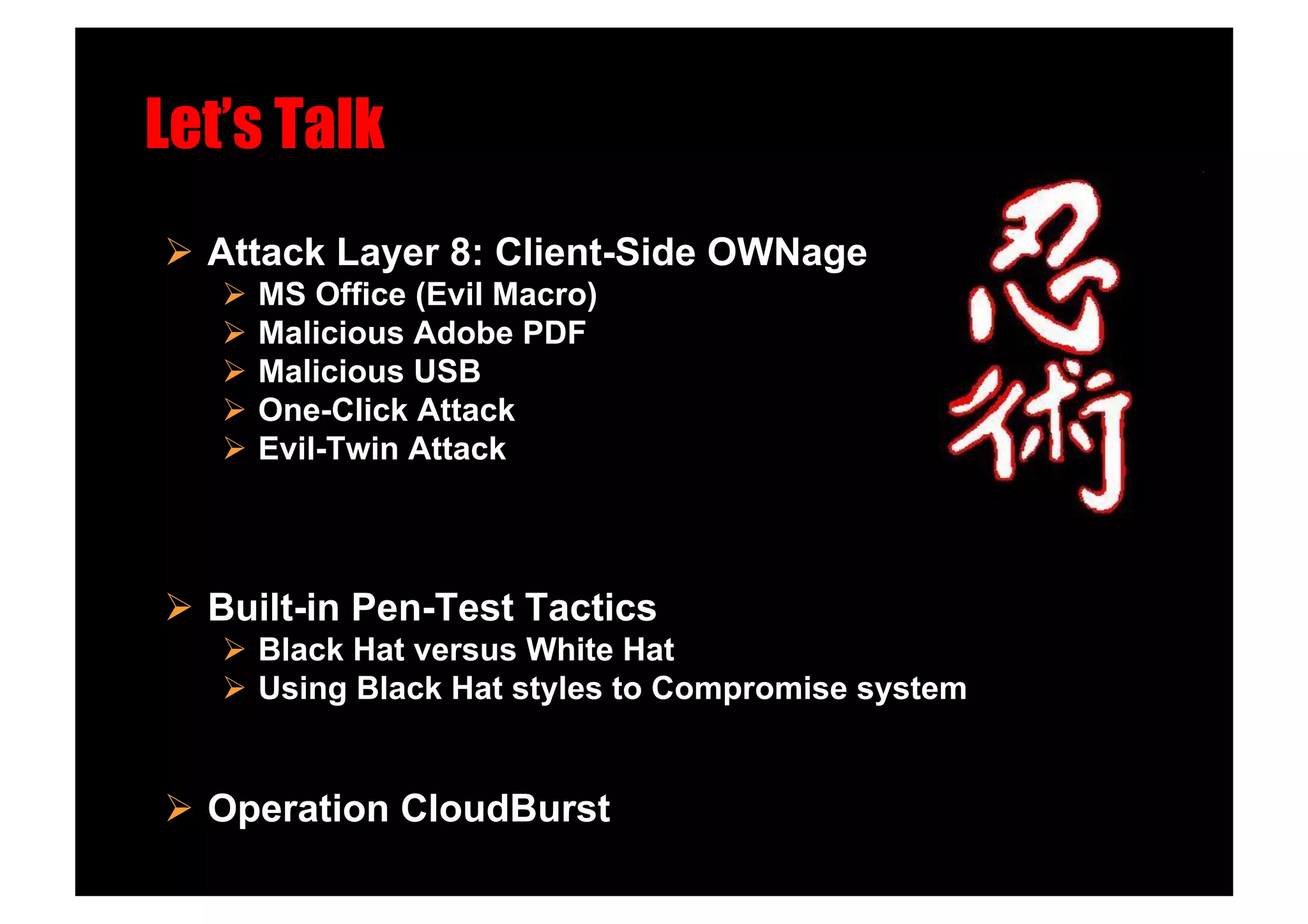 Let’s Talk!
  Attack Layer 8: Client-Side OWNage
     MS Office (Evil Macro)
     Malicious Adobe PDF
     Malicious USB
     One-Click Attack
     Evil-Twin Attack!




  Built-in Pen-Test Tactics
     Black Hat versus White Hat
     Using Black Hat styles to Compromise system


  Operation CloudBurst
 