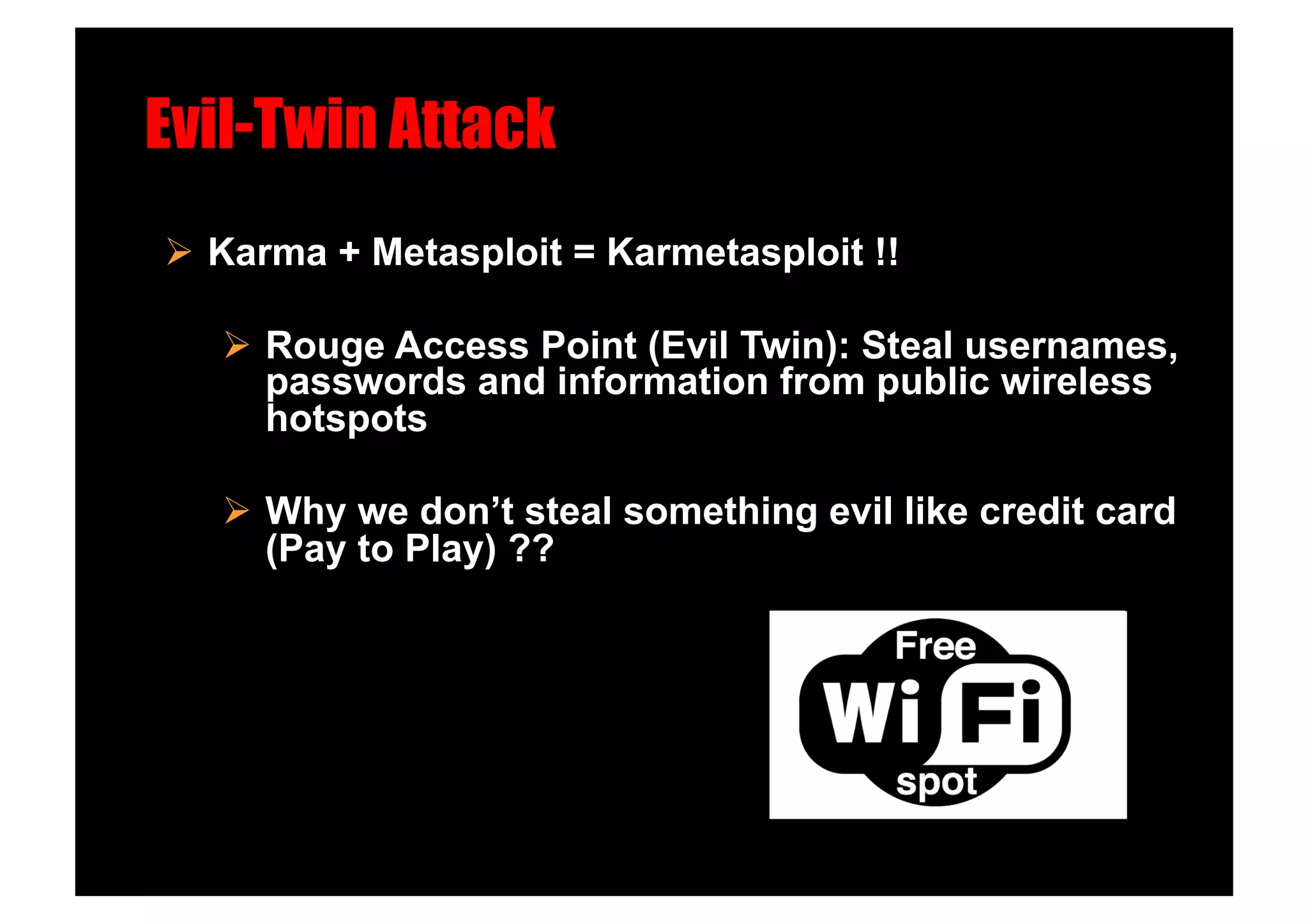 Evil-Twin Attack!
  Karma + Metasploit = Karmetasploit !!

     Rouge Access Point (Evil Twin): Steal usernames,
      passwords and information from public wireless
      hotspots

     Why we don’t steal something evil like credit card
      (Pay to Play) ??
 