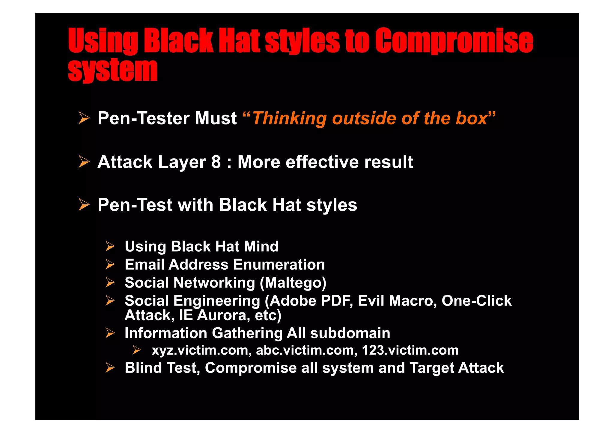 Using Black Hat styles to Compromise
system
  Pen-Tester Must “Thinking outside of the box”

  Attack Layer 8 : More effective result

  Pen-Test with Black Hat styles

     Using Black Hat Mind
     Email Address Enumeration
     Social Networking (Maltego)
     Social Engineering (Adobe PDF, Evil Macro, One-Click
      Attack, IE Aurora, etc)
     Information Gathering All subdomain
          xyz.victim.com, abc.victim.com, 123.victim.com
     Blind Test, Compromise all system and Target Attack
 