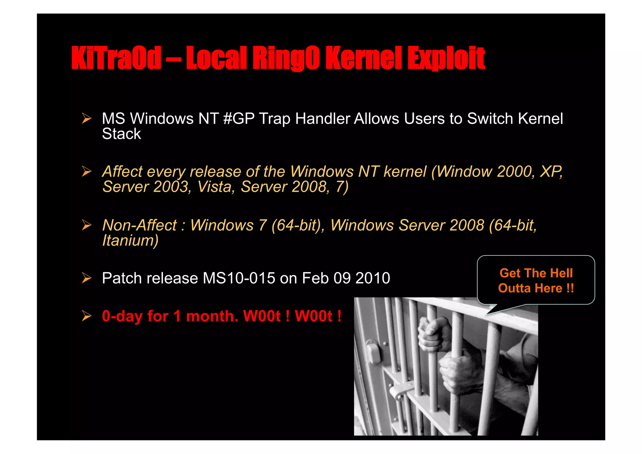 KiTra0d – Local Ring0 Kernel Exploit
  MS Windows NT #GP Trap Handler Allows Users to Switch Kernel
   Stack

  Affect every release of the Windows NT kernel (Window 2000, XP,
   Server 2003, Vista, Server 2008, 7)

  Non-Affect : Windows 7 (64-bit), Windows Server 2008 (64-bit,
   Itanium)

  Patch release MS10-015 on Feb 09 2010                  Get The Hell
                                                          Outta Here !!

  0-day for 1 month. W00t ! W00t !
 