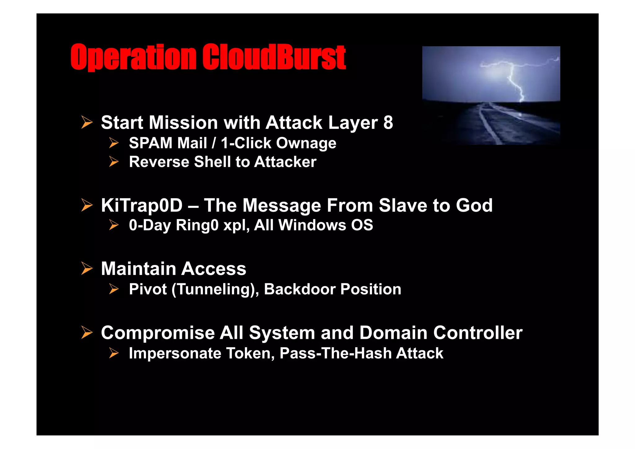 Operation CloudBurst
  Start Mission with Attack Layer 8
     SPAM Mail / 1-Click Ownage
     Reverse Shell to Attacker

  KiTrap0D – The Message From Slave to God
     0-Day Ring0 xpl, All Windows OS

  Maintain Access
     Pivot (Tunneling), Backdoor Position

  Compromise All System and Domain Controller
     Impersonate Token, Pass-The-Hash Attack
 