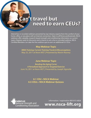 Can’t travel but
                 need to earn CEUs?
Attend live or recorded webinars presented by top industry experts from the comfort of your
home, office, or any place with an Internet connection. Open to all fitness professionals, NSCA
webinars offer valuable, research-based strength and conditioning information on current
topics. Register early for discounts and a chance to win a live or recorded webinar. NSCA
Certified Members can take the free webinar quiz to earn an additional 0.5 CEUs.

                                  May Webinar Topic
              MMA Training: Current Training Trends & Misconceptions
              May 25, 2011 at Noon MST | Presented by Martin Rooney



                                 June Webinar Topic
                              Bending the Aging Curve:
                    A Periodized Approach to Targeted Exercise
             June 16, 2011 at Noon MST | Presented by Joseph Signorile



                            0.1 CEU • NSCA Webinar
                       0.5 CEUs • NSCA Webinar Quizzes




                                                   information / registration 800-815-6826
      National Strength and
      Conditioning Association                www.nsca-lift.org
 