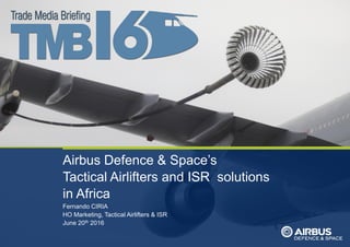 ThisdocumentanditscontentisthepropertyofAirbusDefenceandSpace.
Itshallnotbecommunicatedtoanythirdpartywithouttheowner’swrittenconsent|[AirbusDefenceandSpaceCompanyname].Allrightsreserved.
Airbus Defence & Space’s
Tactical Airlifters and ISR solutions
in Africa
Fernando CIRIA
HO Marketing, Tactical Airlifters & ISR
June 20th 2016
 